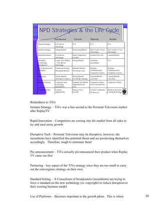 NPD Strategies & the Life Cycle
                          Introduction            Growth               Maturity                 Decline

      Pioneer Strategy     First Mover           N/A                   N/A                    N/A
                           Advantage
      Imitator Strategy    Strong Benefit        Decreasing Benefit    Only Useful if Cost    Only Useful if Cost
                                                                       Advantages             Advantages
      Rapid Innovation     First Mover           Steal Competitors     Extend Life Cycle      Limited Benefit
                           Advantage             Growth
      Disruptive           Create New Market     Strong Benefit        Terminate              N/A
      Technology           – First Mover                               Incumbents
      Introduction         Advantage
      Pre-Announcement     Financing Strategy    Standard Setting      Strategic              Strategic
      Strategies           Perceptual Barriers   Switching Costs       Communication          Communication
                                                                       Competitive Games      Competitive Games

      Partnering           Strong Benefit –      Strong Benefit –      Limited Benefit –      Limited Benefit –
                           Absorptive Capacity   Growth & Learning     Cost Only              Cost Only

      Standard Setting     Cooperate until       Standard Set;Market   Competitive Phase -    Competitive Phase
                           technology            Segmentation &        Erect Entry Barriers
                           legitimation          Cost
      Use of Platforms     Limited               Strong Aid to         Critical Component     Weakens but some
                           Applicability         Growth                Of Survival            Lasting Benefits38




Relatedness to TiVo
Imitator Strategy – TiVo was a fast second to the Personal Television market
after ReplayTV


Rapid Innovation – Competitors are coming into the market from all sides to
try and steal away growth


Disruptive Tech – Personal Television may be disruptive, however, the
incumbents have identified this potential threat and are positioning themselves
accordingly. Therefore, tough to terminate them!


Pre-announcement – TiVo actually pre-announced their product when Replay
TV came out first


Partnering – key aspect of the TiVo strategy since they are too small to carry
out the convergence strategy on their own.


Standard Setting – A Consortium of broadcasters (incumbents) are trying to
force a standard on the new technology (re: copyright) to reduce disruption to
their existing business model


Use of Platforms – Becomes important in the growth phase. This is where                                             38
TiVo should be focused on becoming the platform leader.
 