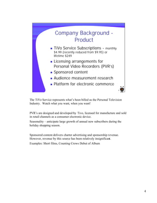 Company Background -
                          Product
                n   TiVo Service Subscriptions -         monthly
                    $4.99 (recently reduced from $9.95) or
                    lifetime $249
                n   Licensing arrangements for
                    Personal Video Recorders (PVR’s)
                n   Sponsored content
                n   Audience measurement research
                n   Platform for electronic commerce
                                                                       4




The TiVo Service represents what’s been billed as the Personal Television
Industry. Watch what you want, when you want!


PVR’s are designed and developed by Tivo, licensed for manufacture and sold
in retail channels as a consumer electronic device.
Seasonality – anticipate large growth of annual new subscribers during the
holiday shopping season.


Sponsored content delivers charter advertising and sponsorship revenue.
However, revenue by this source has been relatively insignificant.
Examples: Short films, Counting Crows Debut of Album




                                                                              4
 