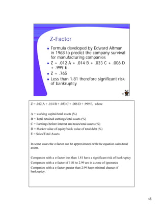 Z-Factor
             n   Formula developed by Edward Altman
                 in 1968 to predict the company survival
                 for manufacturing companies
             n   Z = .012 A + .014 B + .033 C + .006 D
                 + .999 E
             n   Z = .765
             n   Less than 1.81 therefore significant risk
                 of bankruptcy

                                                                        45




Z = .012 A + .014 B + .033 C + .006 D + .999 E, where


A = working capital/total assets (%)
B = Total retained earnings/total assets (%)
C = Earnings before interest and taxes/total assets (%)
D = Market value of equity/book value of total debt (%)
E = Sales/Total Assets


In some cases the z-factor can be approximated with the equation sales/total
assets.


Companies with a z- factor less than 1.81 have a significant risk of bankruptcy
Companies with a z- factor of 1.81 to 2.99 are in a zone of ignorance
Companies with a z- factor greater than 2.99 have minimal chance of
bankruptcy.




                                                                                  45
 
