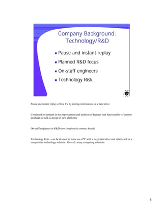 Company Background:
                            Technology/R&D

                      n   Pause and instant replay
                      n   Planned R&D focus
                      n   On-staff engineers
                      n   Technology Risk

                                                                                    5




Pause and instant replay of live TV by storing information on a hard drive



Continued investment in the improvement and addition of features and functionality of current
products as well as design of new platforms



On-staff engineers in R&D now (previously contract based)



Technology Risk – can be devised in home on a PC with a large hard drive and video card or a
competitive technology solution. Overall, many competing solutions




                                                                                                5
 