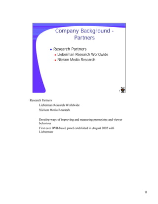 Company Background -
                          Partners
               n    Research Partners
                    n   Lieberman Research Worldwide
                    n   Nielson Media Research




                                                                    8




Research Partners
       Lieberman Research Worldwide
       Nielson Media Research


       Develop ways of improving and measuring promotions and viewer
       behaviour
       First ever DVR-based panel established in August 2002 with
       Lieberman




                                                                        8
 