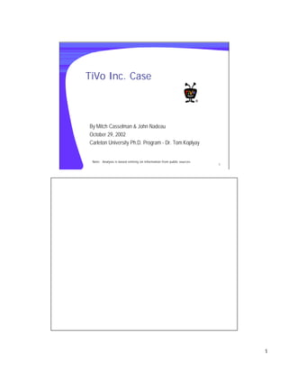 TiVo Inc. Case



By Mitch Casselman & John Nadeau
October 29, 2002
Carleton University Ph.D. Program - Dr. Tom Koplyay


 Note: Analysis is based entirely on information from public sources
                                                                       1




                                                                           1
 