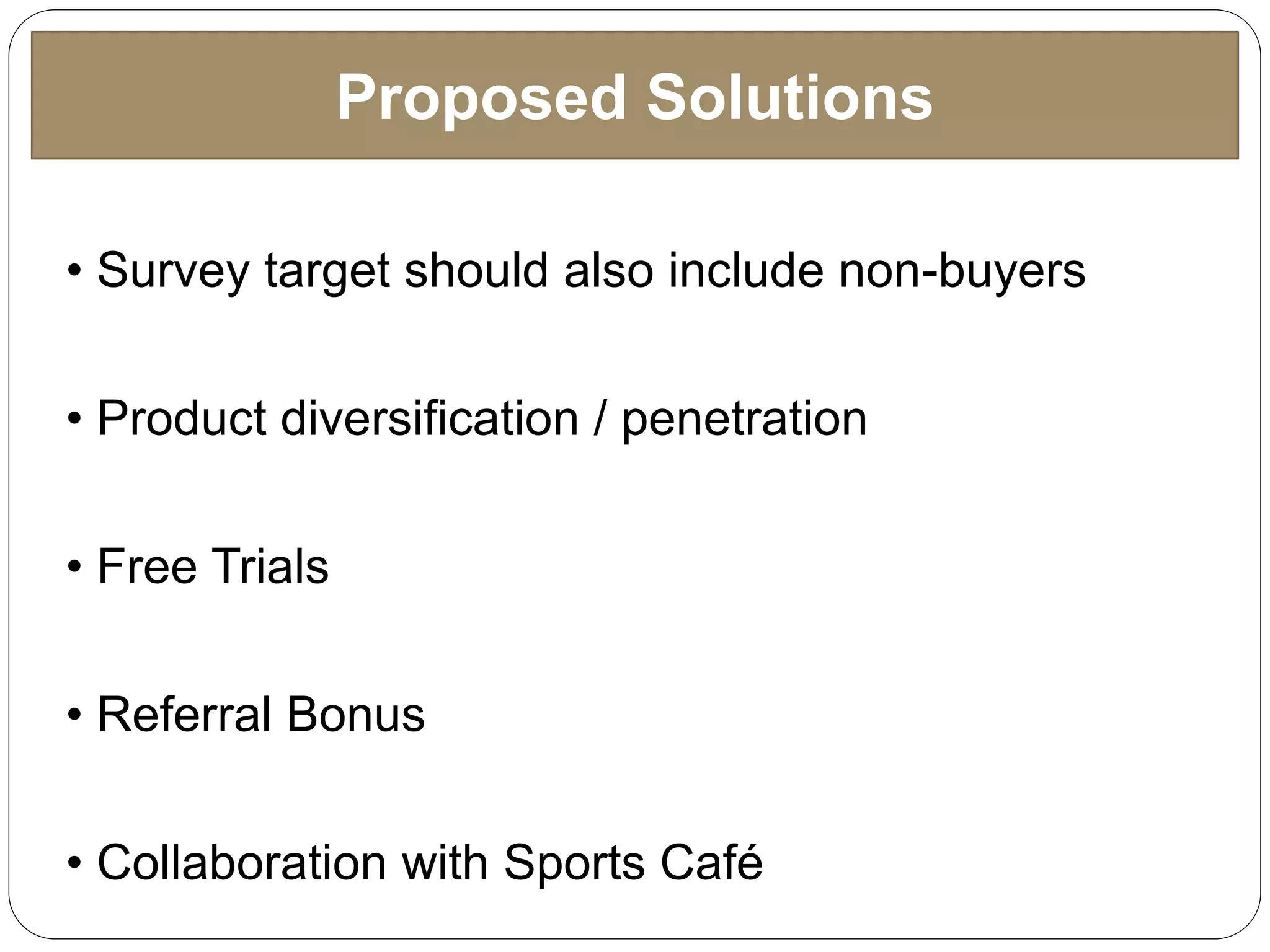 Proposed Solutions
• Survey target should also include non-buyers
• Product diversification / penetration
• Free Trials
• Referral Bonus
• Collaboration with Sports Café
 