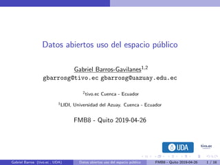Datos abiertos uso del espacio p´ublico
Gabriel Barros-Gavilanes1,2
gbarrosg@tivo.ec gbarrosg@uazuay.edu.ec
2tivo.ec Cuenca - Ecuador
1LIDI, Universidad del Azuay. Cuenca - Ecuador
FMB8 - Quito 2019-04-26
Gabriel Barros (tivo.ec , UDA) Datos abiertos uso del espacio p´ublico FMB8 - Quito 2019-04-26 1 / 16
 