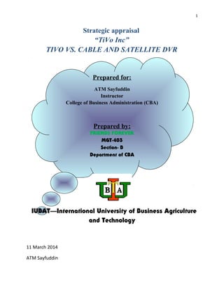 1 
Strategic appraisal 
“TiVo Inc” 
TIVO VS. CABLE AND SATELLITE DVR 
Prepared for: 
ATM Sayfuddin 
Instructor 
College of Business Administration (CBA) 
Prepared by: 
FRIENDS FOREVER 
MGT-403 
Section- B 
Department of CBA 
IUBAT—International University of Business Agriculture 
and Technology 
11 March 2014 
ATM Sayfuddin 
 