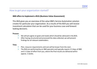 How to get your organization started?

   IBM offers to implement a BVA (Business Value Assessment)

   This BVA gives you an overview of the value IBM's Service Automation solution
   creates for particular your organization. As a results of the BVA you will receive
   investment calculation that can be used for your business case and forward
   looking decisions.

   Process:
              We will pre-agree on goals and needs which should be adressed in the BVA.
              After having structured and processed the data collected, we will present
              findings for all relevant stakeholders.

   Time:
              Plan, resource requirements and cost will be known from the start.
              The BVA are performed by an IBM specialist and typically require 3-5 days of IBM
              and 1-2 days of effort from you, where the final results are delivered within
              approx. 2 weeks.




                                                                                        © 2010 IBM Corporation
 