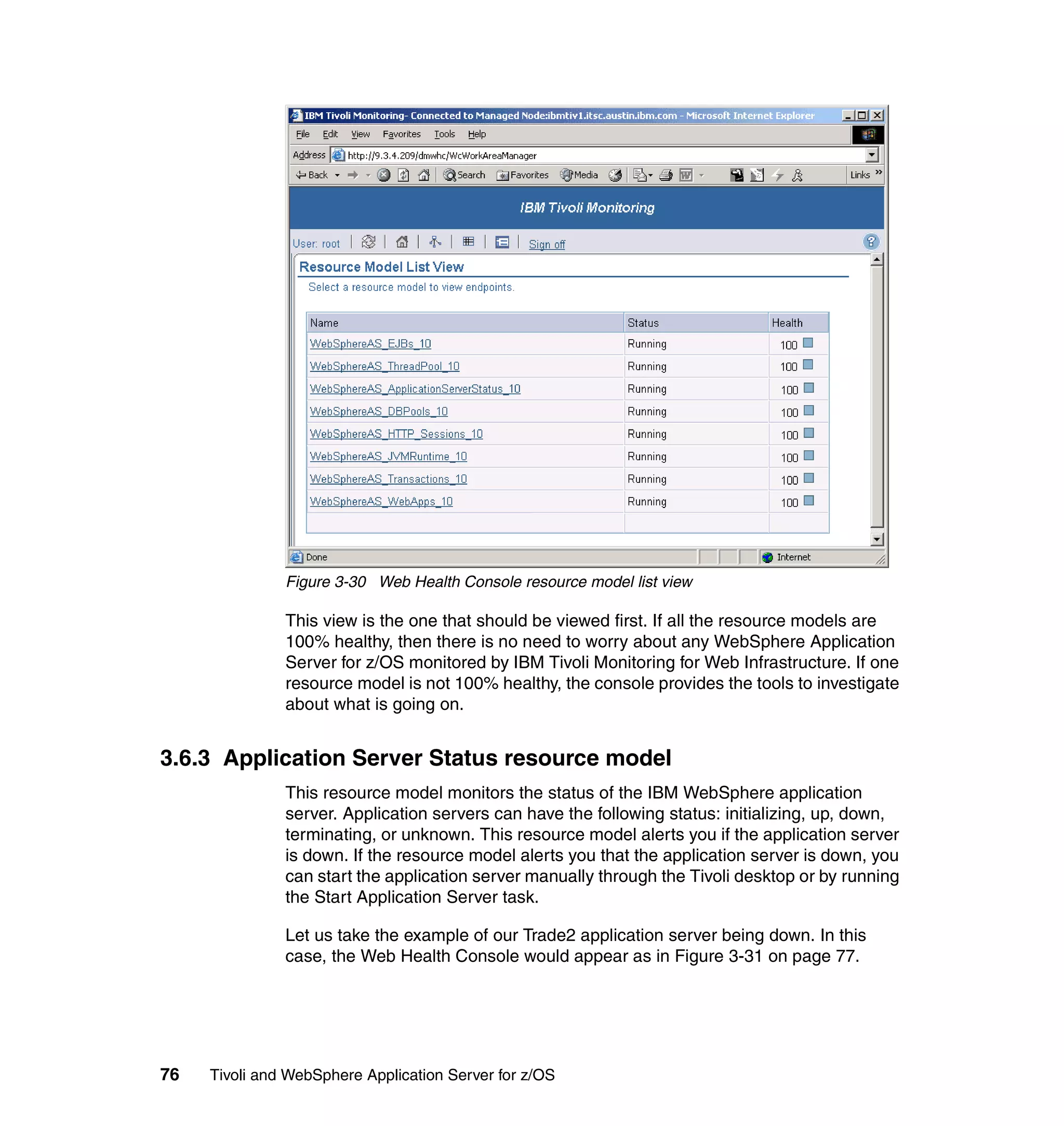 Figure 3-30 Web Health Console resource model list view

               This view is the one that should be viewed first. If all the resource models are
               100% healthy, then there is no need to worry about any WebSphere Application
               Server for z/OS monitored by IBM Tivoli Monitoring for Web Infrastructure. If one
               resource model is not 100% healthy, the console provides the tools to investigate
               about what is going on.


3.6.3 Application Server Status resource model
               This resource model monitors the status of the IBM WebSphere application
               server. Application servers can have the following status: initializing, up, down,
               terminating, or unknown. This resource model alerts you if the application server
               is down. If the resource model alerts you that the application server is down, you
               can start the application server manually through the Tivoli desktop or by running
               the Start Application Server task.

               Let us take the example of our Trade2 application server being down. In this
               case, the Web Health Console would appear as in Figure 3-31 on page 77.




76   Tivoli and WebSphere Application Server for z/OS
 