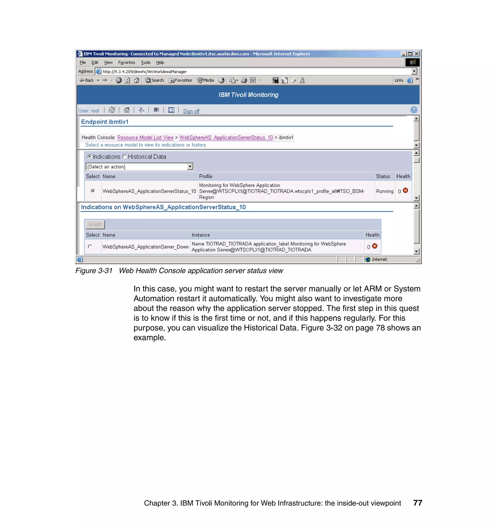Figure 3-31 Web Health Console application server status view

                 In this case, you might want to restart the server manually or let ARM or System
                 Automation restart it automatically. You might also want to investigate more
                 about the reason why the application server stopped. The first step in this quest
                 is to know if this is the first time or not, and if this happens regularly. For this
                 purpose, you can visualize the Historical Data. Figure 3-32 on page 78 shows an
                 example.




                    Chapter 3. IBM Tivoli Monitoring for Web Infrastructure: the inside-out viewpoint   77
 