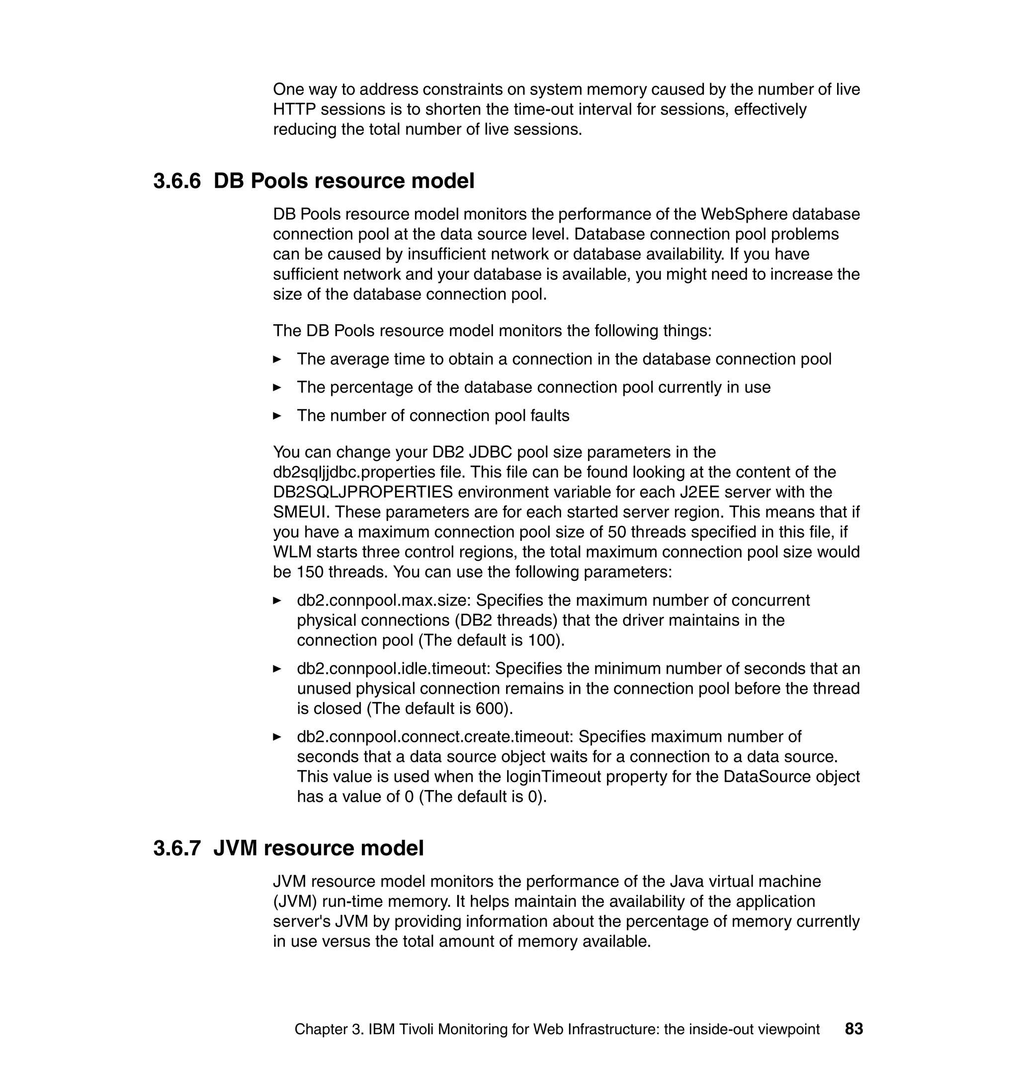 One way to address constraints on system memory caused by the number of live
          HTTP sessions is to shorten the time-out interval for sessions, effectively
          reducing the total number of live sessions.


3.6.6 DB Pools resource model
          DB Pools resource model monitors the performance of the WebSphere database
          connection pool at the data source level. Database connection pool problems
          can be caused by insufficient network or database availability. If you have
          sufficient network and your database is available, you might need to increase the
          size of the database connection pool.

          The DB Pools resource model monitors the following things:
             The average time to obtain a connection in the database connection pool
             The percentage of the database connection pool currently in use
             The number of connection pool faults

          You can change your DB2 JDBC pool size parameters in the
          db2sqljjdbc.properties file. This file can be found looking at the content of the
          DB2SQLJPROPERTIES environment variable for each J2EE server with the
          SMEUI. These parameters are for each started server region. This means that if
          you have a maximum connection pool size of 50 threads specified in this file, if
          WLM starts three control regions, the total maximum connection pool size would
          be 150 threads. You can use the following parameters:
             db2.connpool.max.size: Specifies the maximum number of concurrent
             physical connections (DB2 threads) that the driver maintains in the
             connection pool (The default is 100).
             db2.connpool.idle.timeout: Specifies the minimum number of seconds that an
             unused physical connection remains in the connection pool before the thread
             is closed (The default is 600).
             db2.connpool.connect.create.timeout: Specifies maximum number of
             seconds that a data source object waits for a connection to a data source.
             This value is used when the loginTimeout property for the DataSource object
             has a value of 0 (The default is 0).


3.6.7 JVM resource model
          JVM resource model monitors the performance of the Java virtual machine
          (JVM) run-time memory. It helps maintain the availability of the application
          server's JVM by providing information about the percentage of memory currently
          in use versus the total amount of memory available.




            Chapter 3. IBM Tivoli Monitoring for Web Infrastructure: the inside-out viewpoint   83
 
