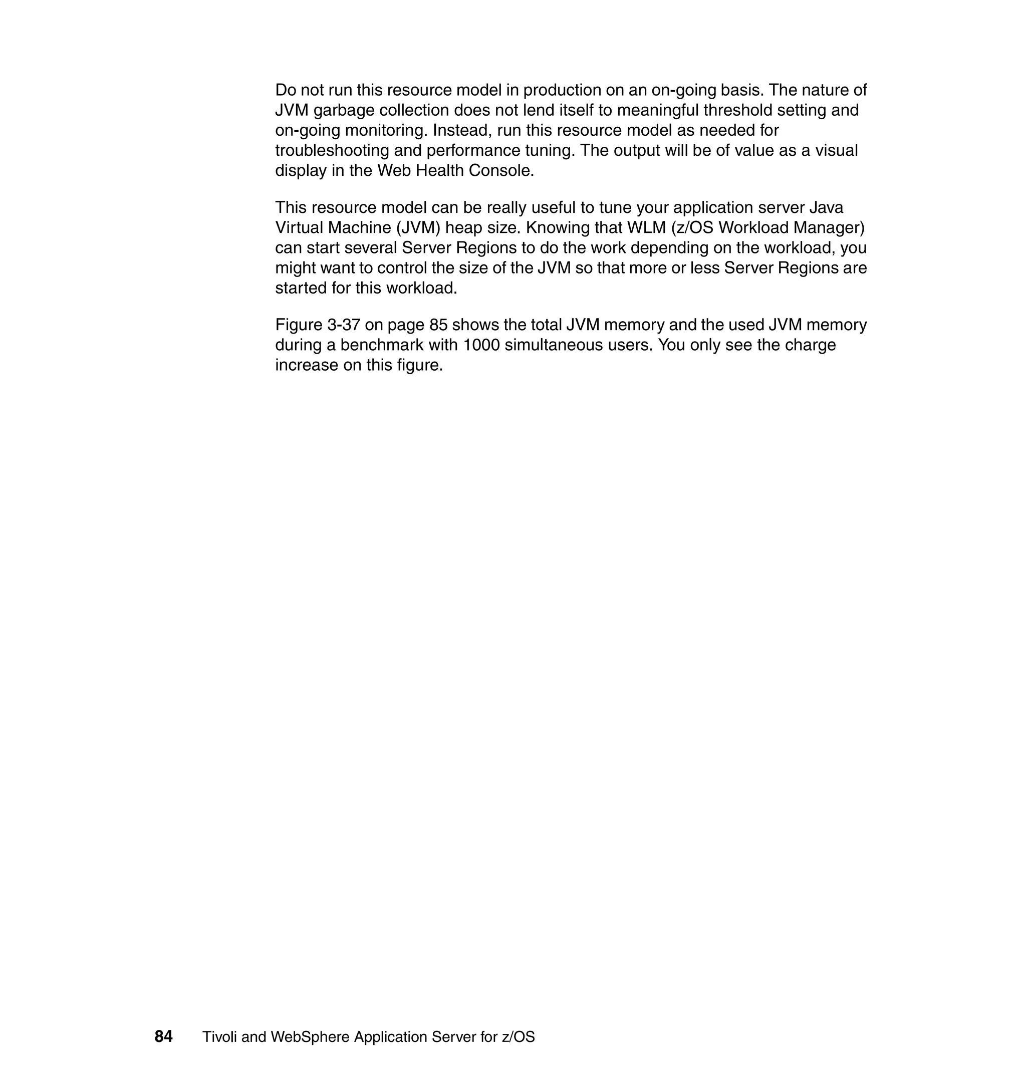 Do not run this resource model in production on an on-going basis. The nature of
               JVM garbage collection does not lend itself to meaningful threshold setting and
               on-going monitoring. Instead, run this resource model as needed for
               troubleshooting and performance tuning. The output will be of value as a visual
               display in the Web Health Console.

               This resource model can be really useful to tune your application server Java
               Virtual Machine (JVM) heap size. Knowing that WLM (z/OS Workload Manager)
               can start several Server Regions to do the work depending on the workload, you
               might want to control the size of the JVM so that more or less Server Regions are
               started for this workload.

               Figure 3-37 on page 85 shows the total JVM memory and the used JVM memory
               during a benchmark with 1000 simultaneous users. You only see the charge
               increase on this figure.




84   Tivoli and WebSphere Application Server for z/OS
 