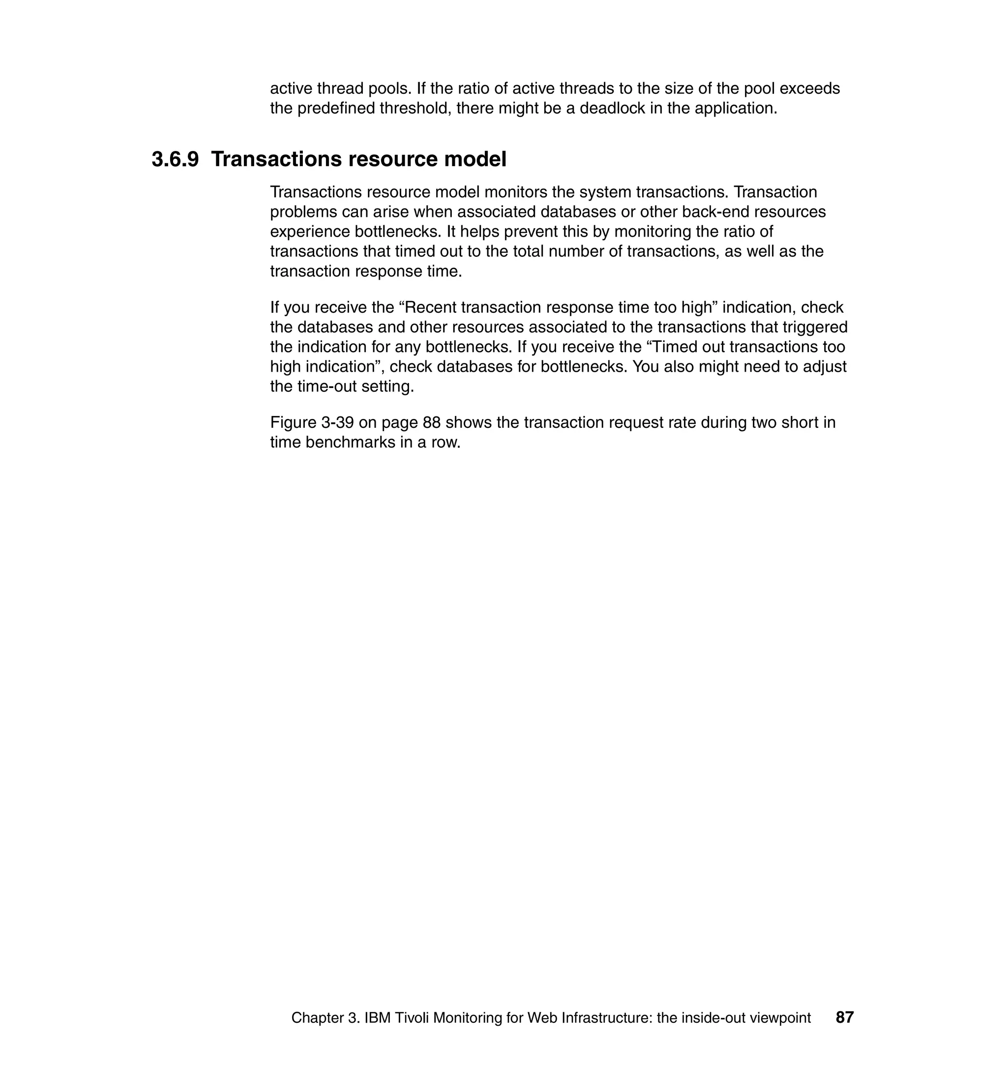 active thread pools. If the ratio of active threads to the size of the pool exceeds
           the predefined threshold, there might be a deadlock in the application.


3.6.9 Transactions resource model
           Transactions resource model monitors the system transactions. Transaction
           problems can arise when associated databases or other back-end resources
           experience bottlenecks. It helps prevent this by monitoring the ratio of
           transactions that timed out to the total number of transactions, as well as the
           transaction response time.

           If you receive the “Recent transaction response time too high” indication, check
           the databases and other resources associated to the transactions that triggered
           the indication for any bottlenecks. If you receive the “Timed out transactions too
           high indication”, check databases for bottlenecks. You also might need to adjust
           the time-out setting.

           Figure 3-39 on page 88 shows the transaction request rate during two short in
           time benchmarks in a row.




              Chapter 3. IBM Tivoli Monitoring for Web Infrastructure: the inside-out viewpoint   87
 