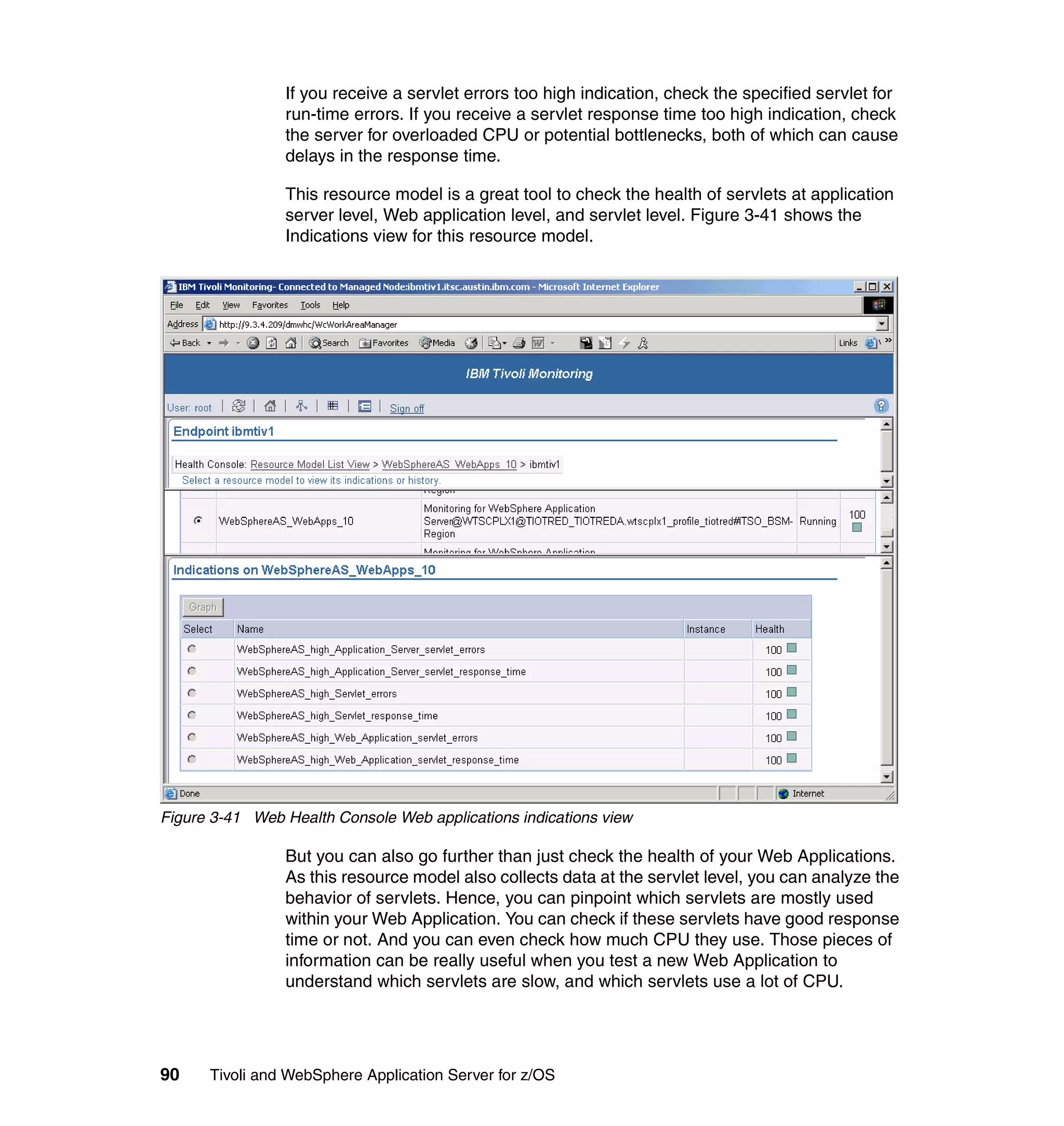 If you receive a servlet errors too high indication, check the specified servlet for
                run-time errors. If you receive a servlet response time too high indication, check
                the server for overloaded CPU or potential bottlenecks, both of which can cause
                delays in the response time.

                This resource model is a great tool to check the health of servlets at application
                server level, Web application level, and servlet level. Figure 3-41 shows the
                Indications view for this resource model.




Figure 3-41 Web Health Console Web applications indications view

                But you can also go further than just check the health of your Web Applications.
                As this resource model also collects data at the servlet level, you can analyze the
                behavior of servlets. Hence, you can pinpoint which servlets are mostly used
                within your Web Application. You can check if these servlets have good response
                time or not. And you can even check how much CPU they use. Those pieces of
                information can be really useful when you test a new Web Application to
                understand which servlets are slow, and which servlets use a lot of CPU.




90    Tivoli and WebSphere Application Server for z/OS
 