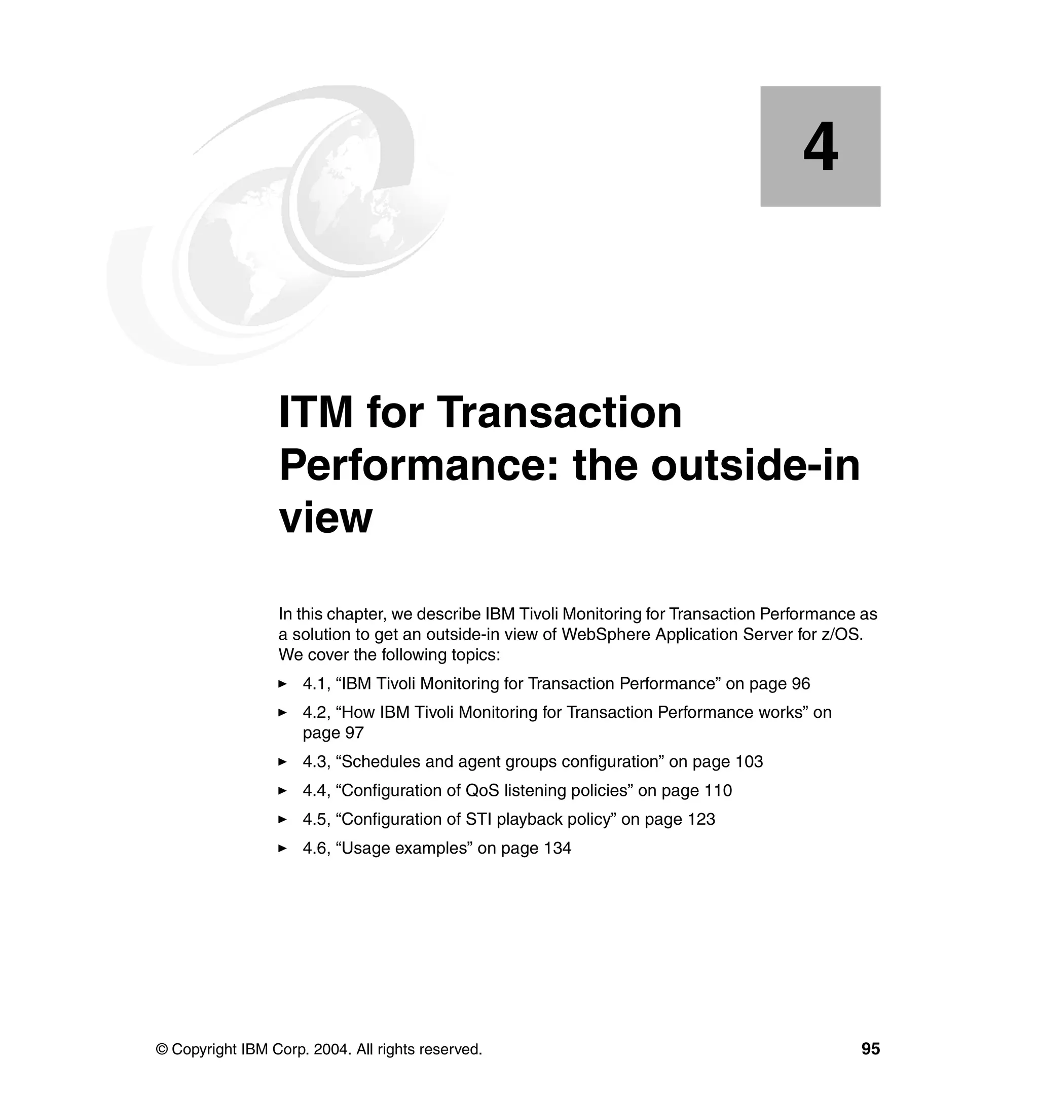 4


    Chapter 4.   ITM for Transaction
                 Performance: the outside-in
                 view
                 In this chapter, we describe IBM Tivoli Monitoring for Transaction Performance as
                 a solution to get an outside-in view of WebSphere Application Server for z/OS.
                 We cover the following topics:
                     4.1, “IBM Tivoli Monitoring for Transaction Performance” on page 96
                     4.2, “How IBM Tivoli Monitoring for Transaction Performance works” on
                     page 97
                     4.3, “Schedules and agent groups configuration” on page 103
                     4.4, “Configuration of QoS listening policies” on page 110
                     4.5, “Configuration of STI playback policy” on page 123
                     4.6, “Usage examples” on page 134




© Copyright IBM Corp. 2004. All rights reserved.                                               95
 