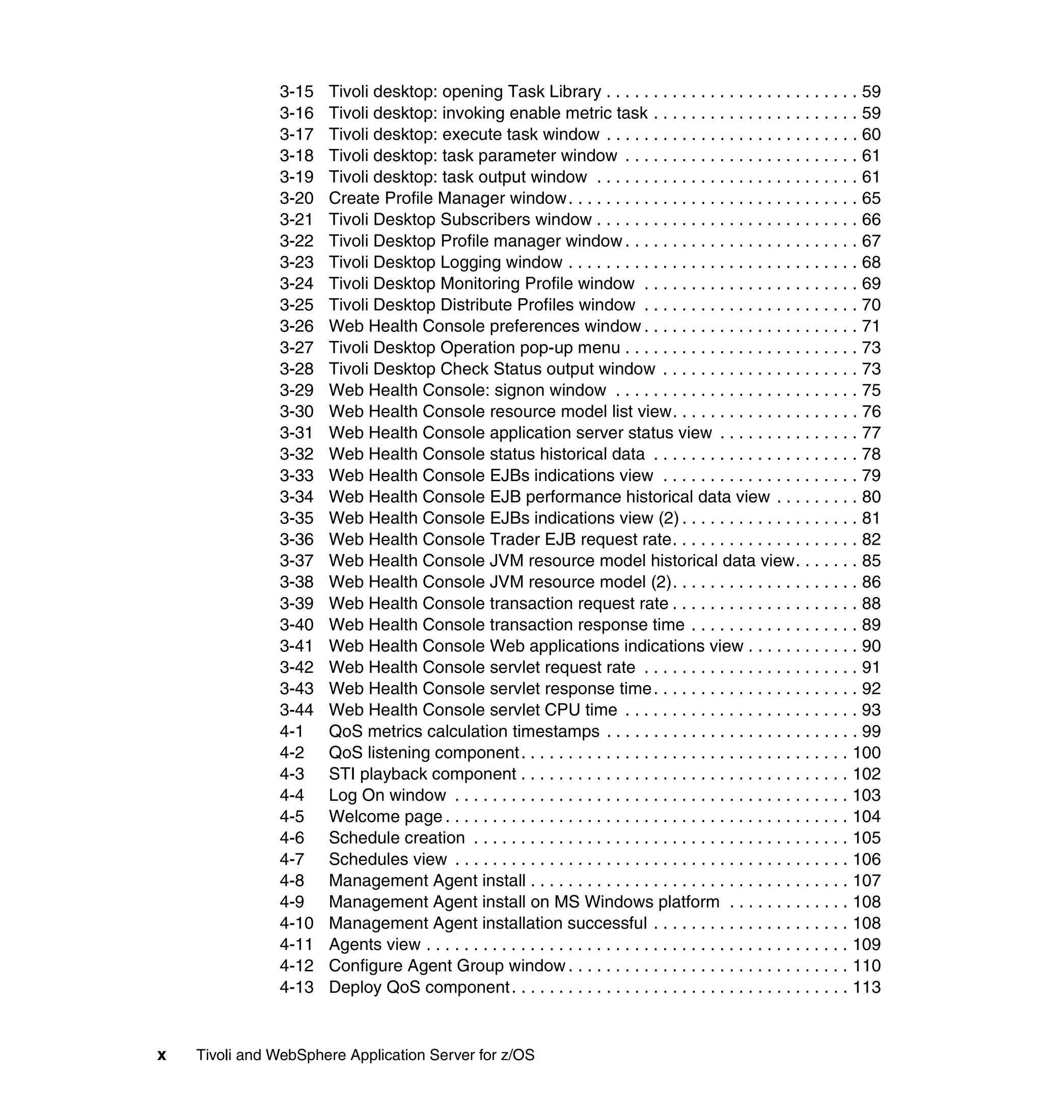 3-15   Tivoli desktop: opening Task Library . . . . . . . . . . . . . . . . . . . . . . . . . . . 59
               3-16   Tivoli desktop: invoking enable metric task . . . . . . . . . . . . . . . . . . . . . . 59
               3-17   Tivoli desktop: execute task window . . . . . . . . . . . . . . . . . . . . . . . . . . . 60
               3-18   Tivoli desktop: task parameter window . . . . . . . . . . . . . . . . . . . . . . . . . 61
               3-19   Tivoli desktop: task output window . . . . . . . . . . . . . . . . . . . . . . . . . . . . 61
               3-20   Create Profile Manager window. . . . . . . . . . . . . . . . . . . . . . . . . . . . . . . 65
               3-21   Tivoli Desktop Subscribers window . . . . . . . . . . . . . . . . . . . . . . . . . . . . 66
               3-22   Tivoli Desktop Profile manager window . . . . . . . . . . . . . . . . . . . . . . . . . 67
               3-23   Tivoli Desktop Logging window . . . . . . . . . . . . . . . . . . . . . . . . . . . . . . . 68
               3-24   Tivoli Desktop Monitoring Profile window . . . . . . . . . . . . . . . . . . . . . . . 69
               3-25   Tivoli Desktop Distribute Profiles window . . . . . . . . . . . . . . . . . . . . . . . 70
               3-26   Web Health Console preferences window . . . . . . . . . . . . . . . . . . . . . . . 71
               3-27   Tivoli Desktop Operation pop-up menu . . . . . . . . . . . . . . . . . . . . . . . . . 73
               3-28   Tivoli Desktop Check Status output window . . . . . . . . . . . . . . . . . . . . . 73
               3-29   Web Health Console: signon window . . . . . . . . . . . . . . . . . . . . . . . . . . 75
               3-30   Web Health Console resource model list view. . . . . . . . . . . . . . . . . . . . 76
               3-31   Web Health Console application server status view . . . . . . . . . . . . . . . 77
               3-32   Web Health Console status historical data . . . . . . . . . . . . . . . . . . . . . . 78
               3-33   Web Health Console EJBs indications view . . . . . . . . . . . . . . . . . . . . . 79
               3-34   Web Health Console EJB performance historical data view . . . . . . . . . 80
               3-35   Web Health Console EJBs indications view (2) . . . . . . . . . . . . . . . . . . . 81
               3-36   Web Health Console Trader EJB request rate. . . . . . . . . . . . . . . . . . . . 82
               3-37   Web Health Console JVM resource model historical data view. . . . . . . 85
               3-38   Web Health Console JVM resource model (2). . . . . . . . . . . . . . . . . . . . 86
               3-39   Web Health Console transaction request rate . . . . . . . . . . . . . . . . . . . . 88
               3-40   Web Health Console transaction response time . . . . . . . . . . . . . . . . . . 89
               3-41   Web Health Console Web applications indications view . . . . . . . . . . . . 90
               3-42   Web Health Console servlet request rate . . . . . . . . . . . . . . . . . . . . . . . 91
               3-43   Web Health Console servlet response time . . . . . . . . . . . . . . . . . . . . . . 92
               3-44   Web Health Console servlet CPU time . . . . . . . . . . . . . . . . . . . . . . . . . 93
               4-1    QoS metrics calculation timestamps . . . . . . . . . . . . . . . . . . . . . . . . . . . 99
               4-2    QoS listening component . . . . . . . . . . . . . . . . . . . . . . . . . . . . . . . . . . . 100
               4-3    STI playback component . . . . . . . . . . . . . . . . . . . . . . . . . . . . . . . . . . . 102
               4-4    Log On window . . . . . . . . . . . . . . . . . . . . . . . . . . . . . . . . . . . . . . . . . . 103
               4-5    Welcome page . . . . . . . . . . . . . . . . . . . . . . . . . . . . . . . . . . . . . . . . . . . 104
               4-6    Schedule creation . . . . . . . . . . . . . . . . . . . . . . . . . . . . . . . . . . . . . . . . 105
               4-7    Schedules view . . . . . . . . . . . . . . . . . . . . . . . . . . . . . . . . . . . . . . . . . . 106
               4-8    Management Agent install . . . . . . . . . . . . . . . . . . . . . . . . . . . . . . . . . . 107
               4-9    Management Agent install on MS Windows platform . . . . . . . . . . . . . 108
               4-10   Management Agent installation successful . . . . . . . . . . . . . . . . . . . . . 108
               4-11   Agents view . . . . . . . . . . . . . . . . . . . . . . . . . . . . . . . . . . . . . . . . . . . . . 109
               4-12   Configure Agent Group window . . . . . . . . . . . . . . . . . . . . . . . . . . . . . . 110
               4-13   Deploy QoS component . . . . . . . . . . . . . . . . . . . . . . . . . . . . . . . . . . . . 113


x   Tivoli and WebSphere Application Server for z/OS
 