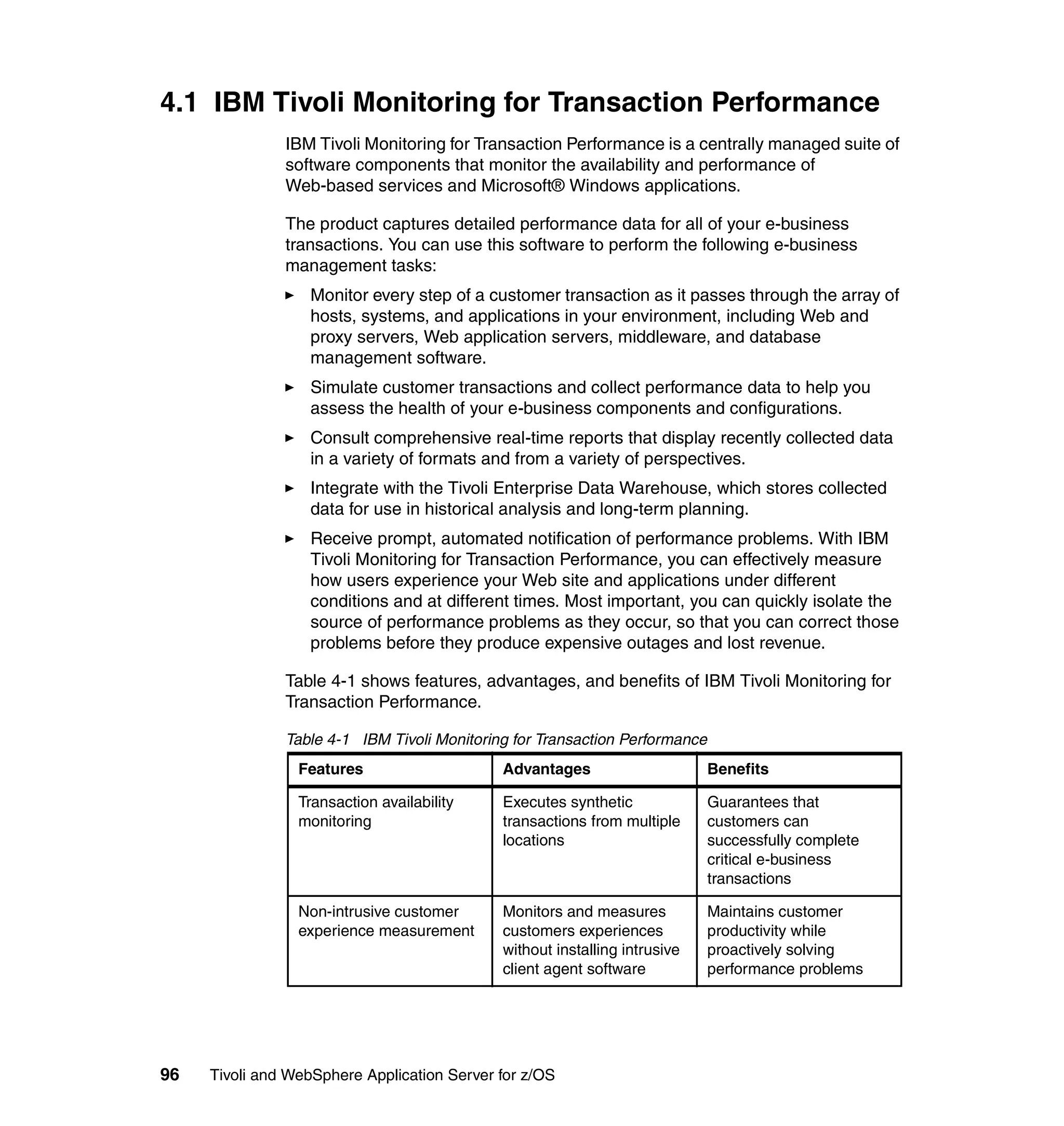 4.1 IBM Tivoli Monitoring for Transaction Performance
               IBM Tivoli Monitoring for Transaction Performance is a centrally managed suite of
               software components that monitor the availability and performance of
               Web-based services and Microsoft® Windows applications.

               The product captures detailed performance data for all of your e-business
               transactions. You can use this software to perform the following e-business
               management tasks:
                  Monitor every step of a customer transaction as it passes through the array of
                  hosts, systems, and applications in your environment, including Web and
                  proxy servers, Web application servers, middleware, and database
                  management software.
                  Simulate customer transactions and collect performance data to help you
                  assess the health of your e-business components and configurations.
                  Consult comprehensive real-time reports that display recently collected data
                  in a variety of formats and from a variety of perspectives.
                  Integrate with the Tivoli Enterprise Data Warehouse, which stores collected
                  data for use in historical analysis and long-term planning.
                  Receive prompt, automated notification of performance problems. With IBM
                  Tivoli Monitoring for Transaction Performance, you can effectively measure
                  how users experience your Web site and applications under different
                  conditions and at different times. Most important, you can quickly isolate the
                  source of performance problems as they occur, so that you can correct those
                  problems before they produce expensive outages and lost revenue.

               Table 4-1 shows features, advantages, and benefits of IBM Tivoli Monitoring for
               Transaction Performance.

               Table 4-1 IBM Tivoli Monitoring for Transaction Performance
                 Features                    Advantages                      Benefits

                 Transaction availability    Executes synthetic              Guarantees that
                 monitoring                  transactions from multiple      customers can
                                             locations                       successfully complete
                                                                             critical e-business
                                                                             transactions

                 Non-intrusive customer      Monitors and measures           Maintains customer
                 experience measurement      customers experiences           productivity while
                                             without installing intrusive    proactively solving
                                             client agent software           performance problems




96   Tivoli and WebSphere Application Server for z/OS
 