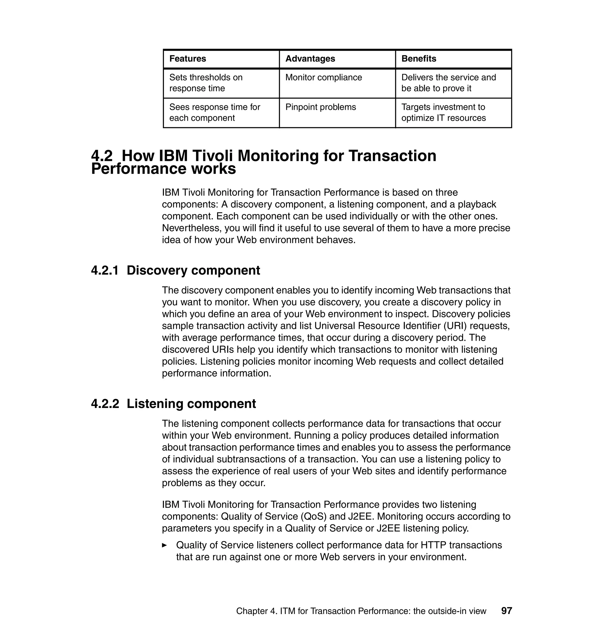 Features                    Advantages                   Benefits

           Sets thresholds on          Monitor compliance           Delivers the service and
           response time                                            be able to prove it

           Sees response time for      Pinpoint problems            Targets investment to
           each component                                           optimize IT resources



4.2 How IBM Tivoli Monitoring for Transaction
Performance works
          IBM Tivoli Monitoring for Transaction Performance is based on three
          components: A discovery component, a listening component, and a playback
          component. Each component can be used individually or with the other ones.
          Nevertheless, you will find it useful to use several of them to have a more precise
          idea of how your Web environment behaves.


4.2.1 Discovery component
          The discovery component enables you to identify incoming Web transactions that
          you want to monitor. When you use discovery, you create a discovery policy in
          which you define an area of your Web environment to inspect. Discovery policies
          sample transaction activity and list Universal Resource Identifier (URI) requests,
          with average performance times, that occur during a discovery period. The
          discovered URIs help you identify which transactions to monitor with listening
          policies. Listening policies monitor incoming Web requests and collect detailed
          performance information.


4.2.2 Listening component
          The listening component collects performance data for transactions that occur
          within your Web environment. Running a policy produces detailed information
          about transaction performance times and enables you to assess the performance
          of individual subtransactions of a transaction. You can use a listening policy to
          assess the experience of real users of your Web sites and identify performance
          problems as they occur.

          IBM Tivoli Monitoring for Transaction Performance provides two listening
          components: Quality of Service (QoS) and J2EE. Monitoring occurs according to
          parameters you specify in a Quality of Service or J2EE listening policy.
             Quality of Service listeners collect performance data for HTTP transactions
             that are run against one or more Web servers in your environment.




                           Chapter 4. ITM for Transaction Performance: the outside-in view     97
 