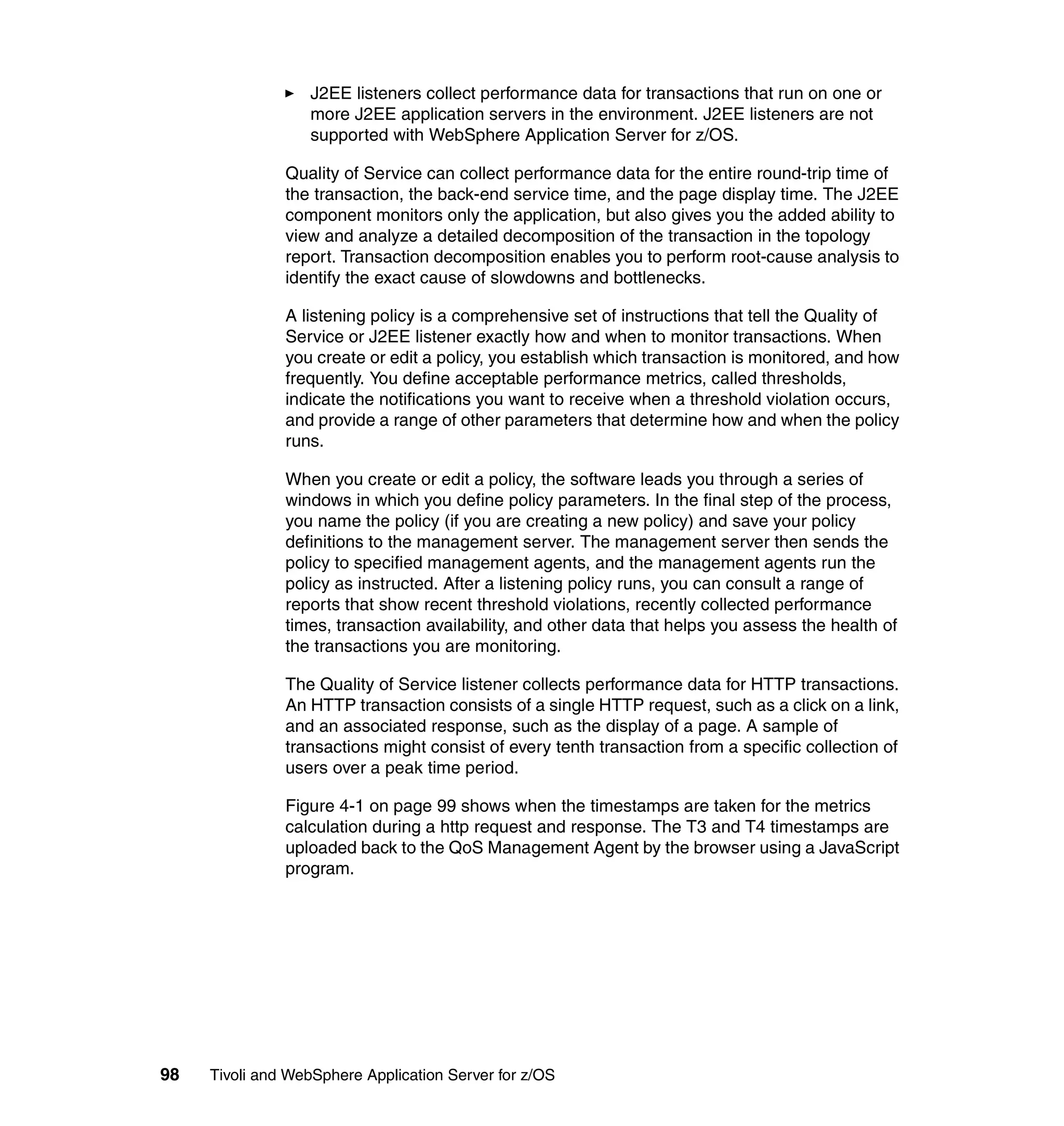 J2EE listeners collect performance data for transactions that run on one or
                  more J2EE application servers in the environment. J2EE listeners are not
                  supported with WebSphere Application Server for z/OS.

               Quality of Service can collect performance data for the entire round-trip time of
               the transaction, the back-end service time, and the page display time. The J2EE
               component monitors only the application, but also gives you the added ability to
               view and analyze a detailed decomposition of the transaction in the topology
               report. Transaction decomposition enables you to perform root-cause analysis to
               identify the exact cause of slowdowns and bottlenecks.

               A listening policy is a comprehensive set of instructions that tell the Quality of
               Service or J2EE listener exactly how and when to monitor transactions. When
               you create or edit a policy, you establish which transaction is monitored, and how
               frequently. You define acceptable performance metrics, called thresholds,
               indicate the notifications you want to receive when a threshold violation occurs,
               and provide a range of other parameters that determine how and when the policy
               runs.

               When you create or edit a policy, the software leads you through a series of
               windows in which you define policy parameters. In the final step of the process,
               you name the policy (if you are creating a new policy) and save your policy
               definitions to the management server. The management server then sends the
               policy to specified management agents, and the management agents run the
               policy as instructed. After a listening policy runs, you can consult a range of
               reports that show recent threshold violations, recently collected performance
               times, transaction availability, and other data that helps you assess the health of
               the transactions you are monitoring.

               The Quality of Service listener collects performance data for HTTP transactions.
               An HTTP transaction consists of a single HTTP request, such as a click on a link,
               and an associated response, such as the display of a page. A sample of
               transactions might consist of every tenth transaction from a specific collection of
               users over a peak time period.

               Figure 4-1 on page 99 shows when the timestamps are taken for the metrics
               calculation during a http request and response. The T3 and T4 timestamps are
               uploaded back to the QoS Management Agent by the browser using a JavaScript
               program.




98   Tivoli and WebSphere Application Server for z/OS
 