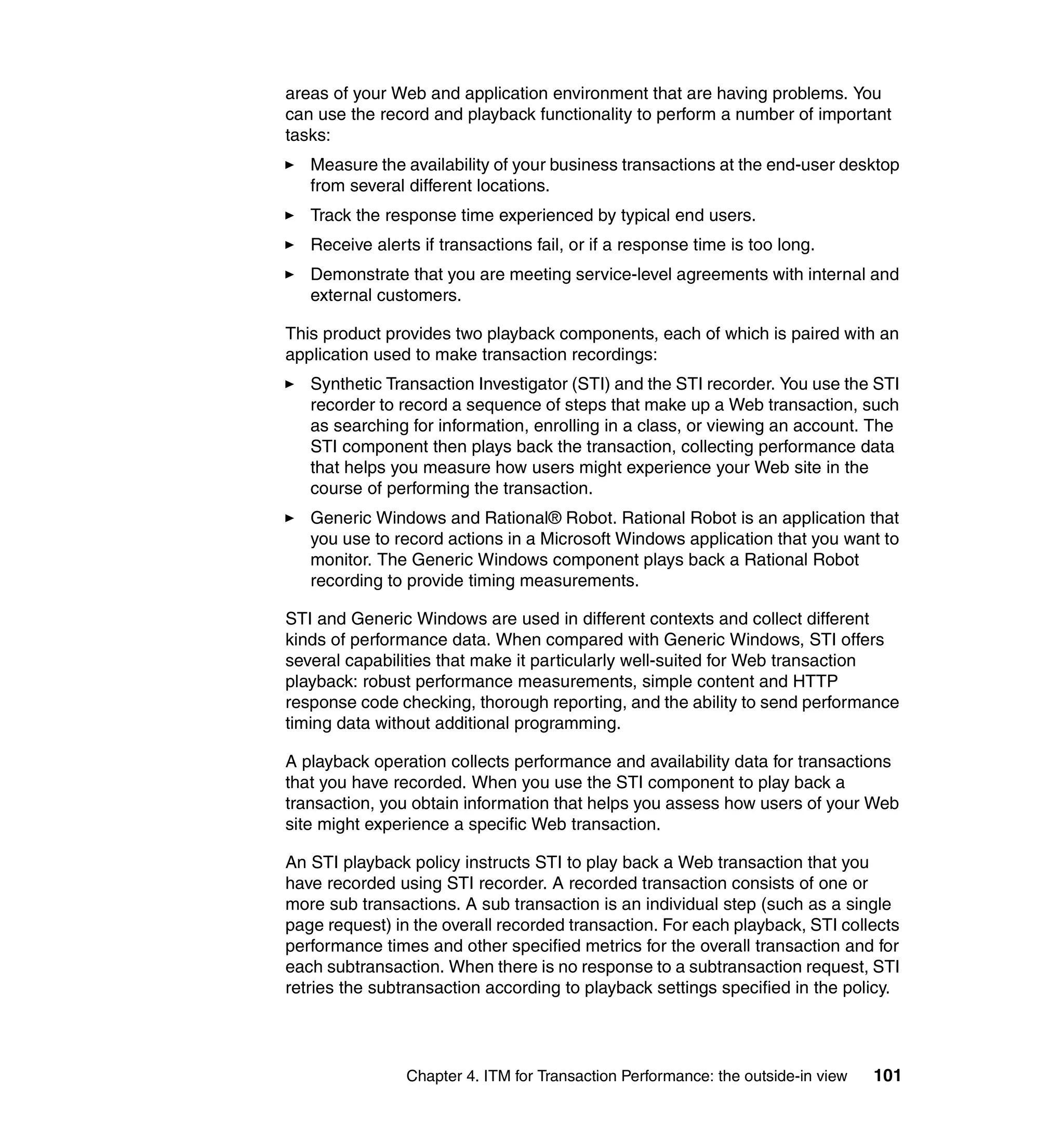 areas of your Web and application environment that are having problems. You
can use the record and playback functionality to perform a number of important
tasks:
   Measure the availability of your business transactions at the end-user desktop
   from several different locations.
   Track the response time experienced by typical end users.
   Receive alerts if transactions fail, or if a response time is too long.
   Demonstrate that you are meeting service-level agreements with internal and
   external customers.

This product provides two playback components, each of which is paired with an
application used to make transaction recordings:
   Synthetic Transaction Investigator (STI) and the STI recorder. You use the STI
   recorder to record a sequence of steps that make up a Web transaction, such
   as searching for information, enrolling in a class, or viewing an account. The
   STI component then plays back the transaction, collecting performance data
   that helps you measure how users might experience your Web site in the
   course of performing the transaction.
   Generic Windows and Rational® Robot. Rational Robot is an application that
   you use to record actions in a Microsoft Windows application that you want to
   monitor. The Generic Windows component plays back a Rational Robot
   recording to provide timing measurements.

STI and Generic Windows are used in different contexts and collect different
kinds of performance data. When compared with Generic Windows, STI offers
several capabilities that make it particularly well-suited for Web transaction
playback: robust performance measurements, simple content and HTTP
response code checking, thorough reporting, and the ability to send performance
timing data without additional programming.

A playback operation collects performance and availability data for transactions
that you have recorded. When you use the STI component to play back a
transaction, you obtain information that helps you assess how users of your Web
site might experience a specific Web transaction.

An STI playback policy instructs STI to play back a Web transaction that you
have recorded using STI recorder. A recorded transaction consists of one or
more sub transactions. A sub transaction is an individual step (such as a single
page request) in the overall recorded transaction. For each playback, STI collects
performance times and other specified metrics for the overall transaction and for
each subtransaction. When there is no response to a subtransaction request, STI
retries the subtransaction according to playback settings specified in the policy.




                Chapter 4. ITM for Transaction Performance: the outside-in view   101
 