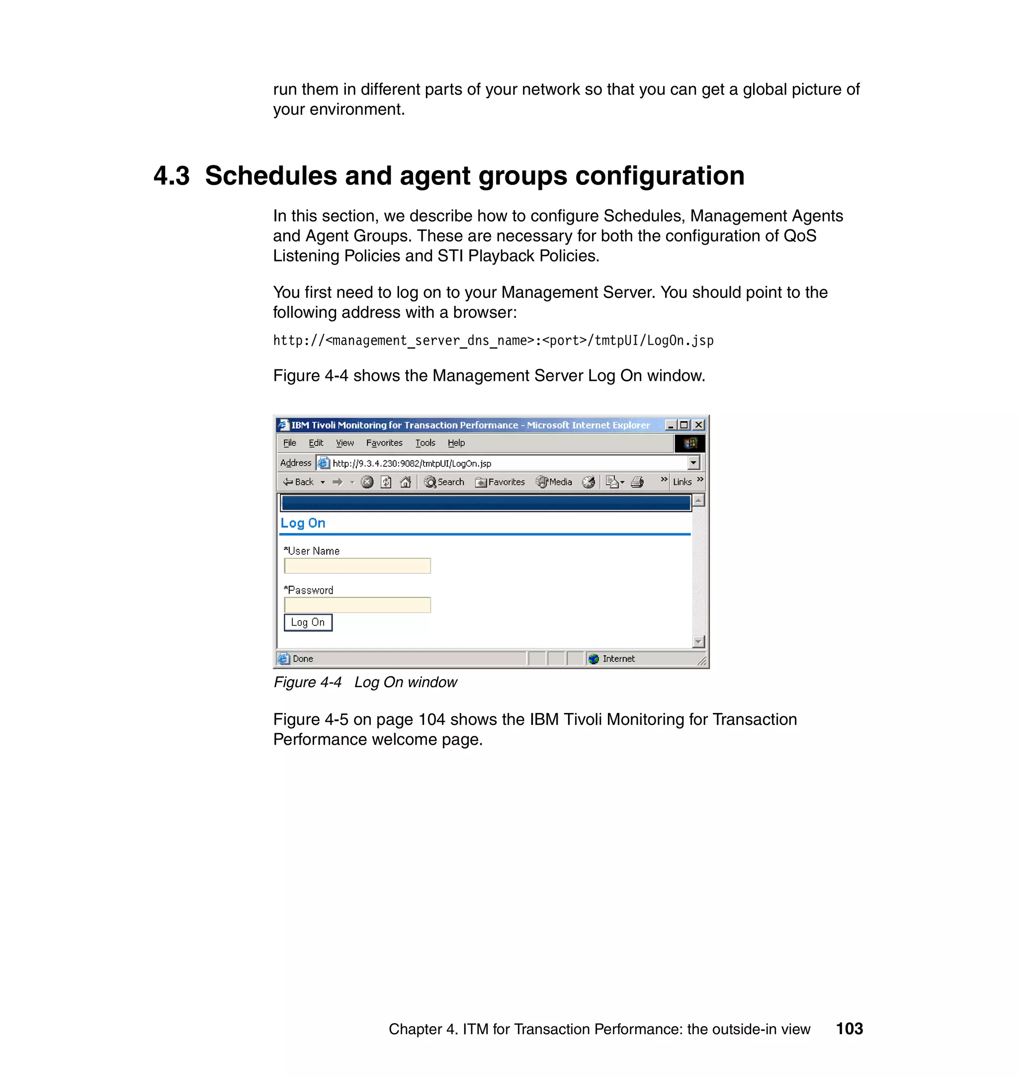 run them in different parts of your network so that you can get a global picture of
        your environment.



4.3 Schedules and agent groups configuration
        In this section, we describe how to configure Schedules, Management Agents
        and Agent Groups. These are necessary for both the configuration of QoS
        Listening Policies and STI Playback Policies.

        You first need to log on to your Management Server. You should point to the
        following address with a browser:
        http://<management_server_dns_name>:<port>/tmtpUI/LogOn.jsp

        Figure 4-4 shows the Management Server Log On window.




        Figure 4-4 Log On window

        Figure 4-5 on page 104 shows the IBM Tivoli Monitoring for Transaction
        Performance welcome page.




                        Chapter 4. ITM for Transaction Performance: the outside-in view   103
 