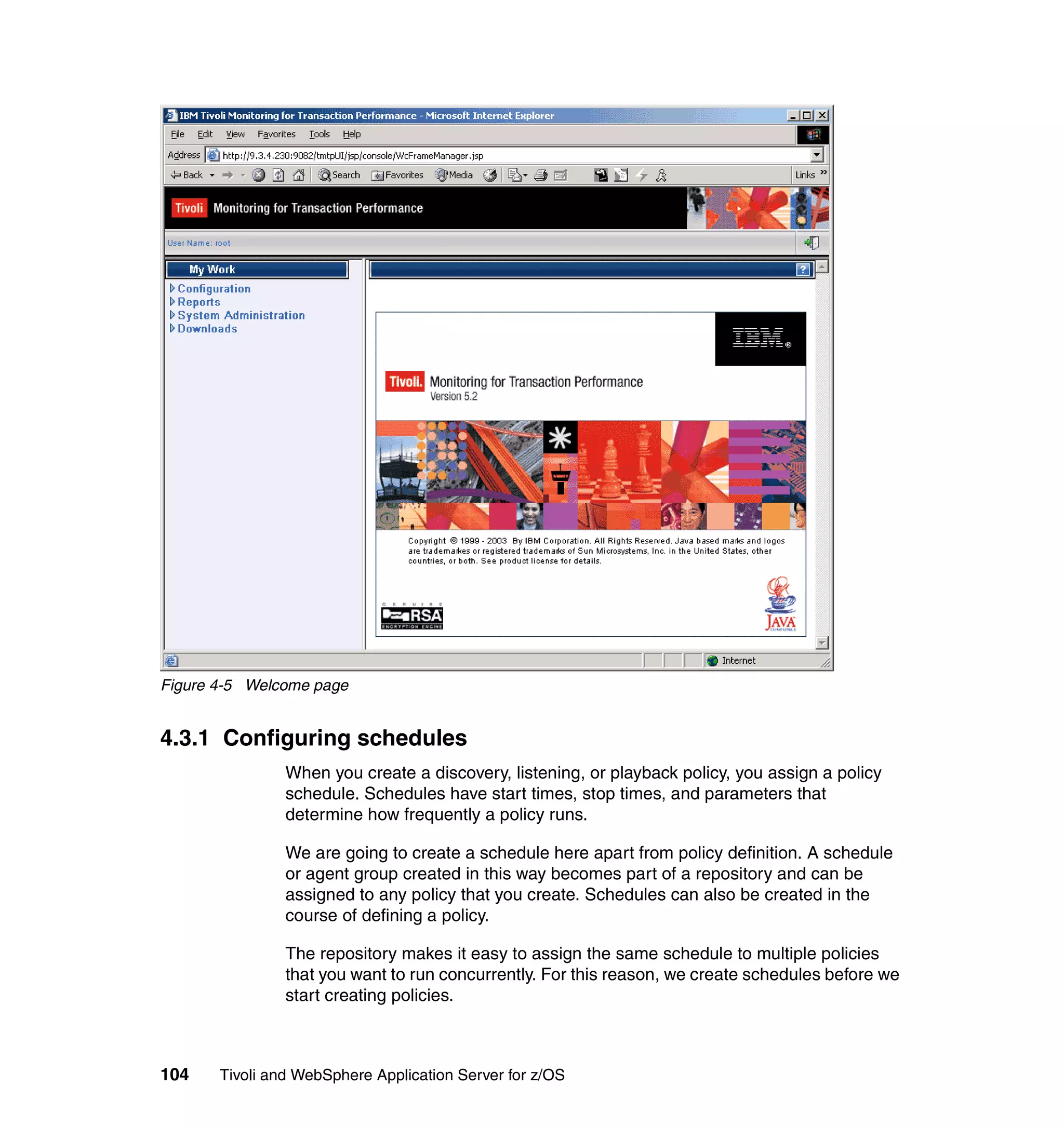 Figure 4-5 Welcome page


4.3.1 Configuring schedules
                When you create a discovery, listening, or playback policy, you assign a policy
                schedule. Schedules have start times, stop times, and parameters that
                determine how frequently a policy runs.

                We are going to create a schedule here apart from policy definition. A schedule
                or agent group created in this way becomes part of a repository and can be
                assigned to any policy that you create. Schedules can also be created in the
                course of defining a policy.

                The repository makes it easy to assign the same schedule to multiple policies
                that you want to run concurrently. For this reason, we create schedules before we
                start creating policies.



104    Tivoli and WebSphere Application Server for z/OS
 