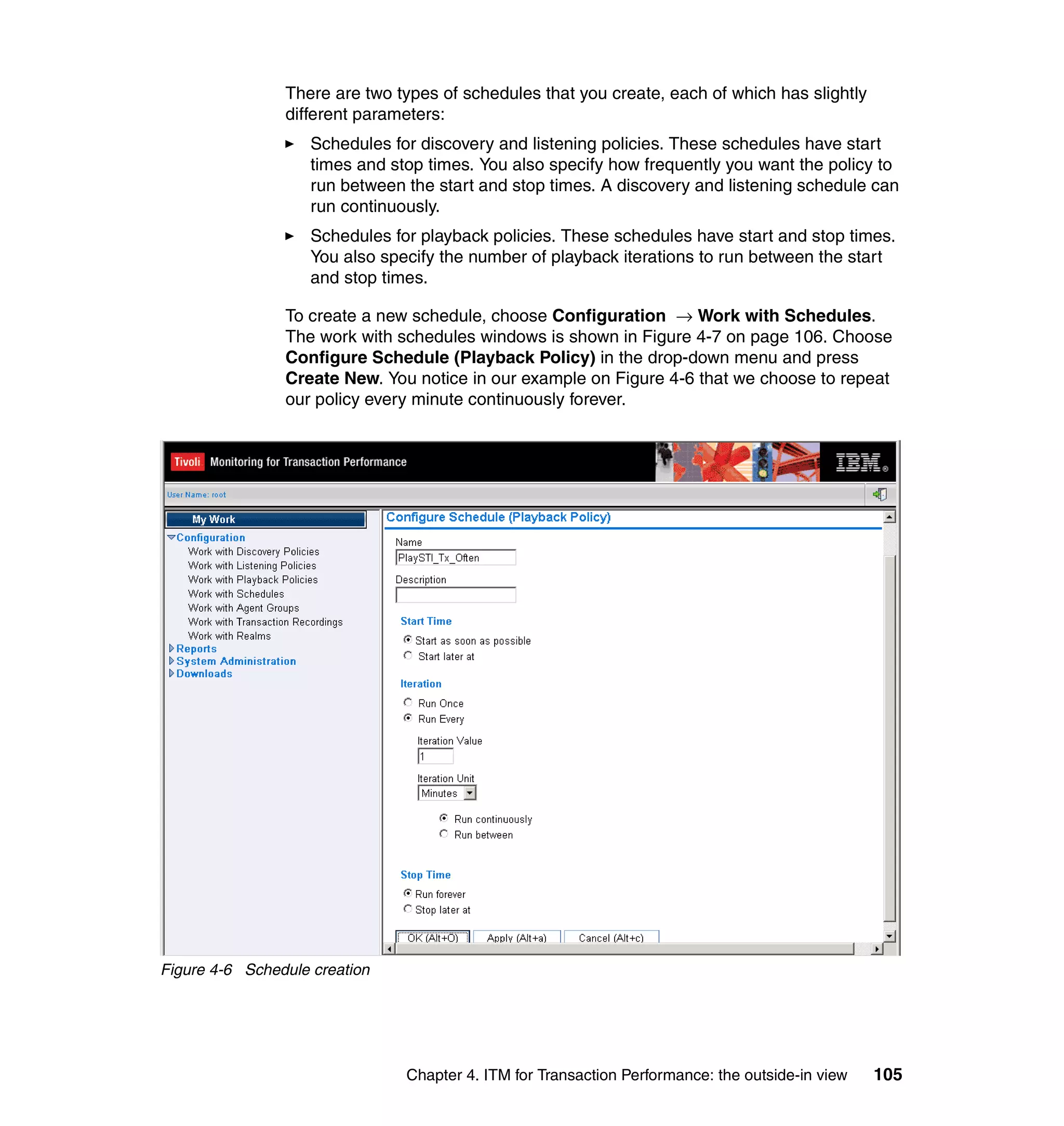 There are two types of schedules that you create, each of which has slightly
                different parameters:
                    Schedules for discovery and listening policies. These schedules have start
                    times and stop times. You also specify how frequently you want the policy to
                    run between the start and stop times. A discovery and listening schedule can
                    run continuously.
                    Schedules for playback policies. These schedules have start and stop times.
                    You also specify the number of playback iterations to run between the start
                    and stop times.

                To create a new schedule, choose Configuration → Work with Schedules.
                The work with schedules windows is shown in Figure 4-7 on page 106. Choose
                Configure Schedule (Playback Policy) in the drop-down menu and press
                Create New. You notice in our example on Figure 4-6 that we choose to repeat
                our policy every minute continuously forever.




Figure 4-6 Schedule creation




                                Chapter 4. ITM for Transaction Performance: the outside-in view   105
 