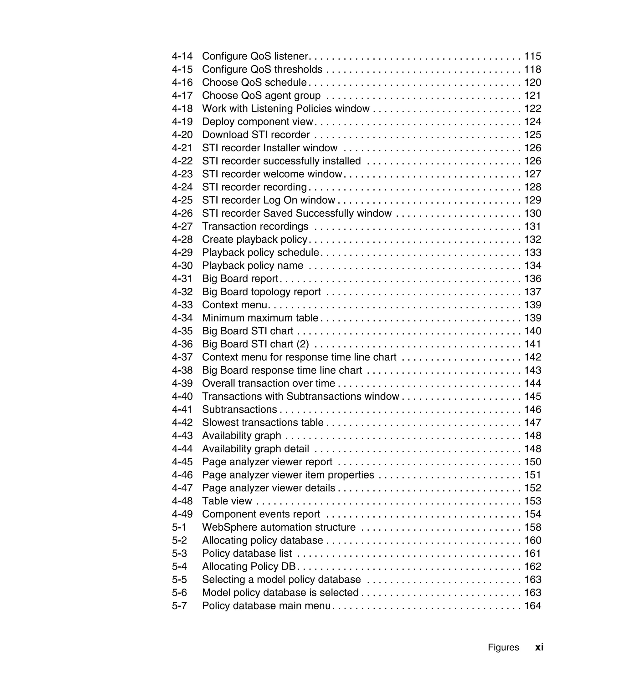 4-14   Configure QoS listener. . . . . . . . . . . . . . . . . . . . . . . . . . . . . . . . . . . . . 115
4-15   Configure QoS thresholds . . . . . . . . . . . . . . . . . . . . . . . . . . . . . . . . . . 118
4-16   Choose QoS schedule . . . . . . . . . . . . . . . . . . . . . . . . . . . . . . . . . . . . . 120
4-17   Choose QoS agent group . . . . . . . . . . . . . . . . . . . . . . . . . . . . . . . . . . 121
4-18   Work with Listening Policies window . . . . . . . . . . . . . . . . . . . . . . . . . . 122
4-19   Deploy component view . . . . . . . . . . . . . . . . . . . . . . . . . . . . . . . . . . . . 124
4-20   Download STI recorder . . . . . . . . . . . . . . . . . . . . . . . . . . . . . . . . . . . . 125
4-21   STI recorder Installer window . . . . . . . . . . . . . . . . . . . . . . . . . . . . . . . 126
4-22   STI recorder successfully installed . . . . . . . . . . . . . . . . . . . . . . . . . . . 126
4-23   STI recorder welcome window . . . . . . . . . . . . . . . . . . . . . . . . . . . . . . . 127
4-24   STI recorder recording . . . . . . . . . . . . . . . . . . . . . . . . . . . . . . . . . . . . . 128
4-25   STI recorder Log On window . . . . . . . . . . . . . . . . . . . . . . . . . . . . . . . . 129
4-26   STI recorder Saved Successfully window . . . . . . . . . . . . . . . . . . . . . . 130
4-27   Transaction recordings . . . . . . . . . . . . . . . . . . . . . . . . . . . . . . . . . . . . 131
4-28   Create playback policy . . . . . . . . . . . . . . . . . . . . . . . . . . . . . . . . . . . . . 132
4-29   Playback policy schedule . . . . . . . . . . . . . . . . . . . . . . . . . . . . . . . . . . . 133
4-30   Playback policy name . . . . . . . . . . . . . . . . . . . . . . . . . . . . . . . . . . . . . 134
4-31   Big Board report . . . . . . . . . . . . . . . . . . . . . . . . . . . . . . . . . . . . . . . . . . 136
4-32   Big Board topology report . . . . . . . . . . . . . . . . . . . . . . . . . . . . . . . . . . 137
4-33   Context menu. . . . . . . . . . . . . . . . . . . . . . . . . . . . . . . . . . . . . . . . . . . . 139
4-34   Minimum maximum table . . . . . . . . . . . . . . . . . . . . . . . . . . . . . . . . . . . 139
4-35   Big Board STI chart . . . . . . . . . . . . . . . . . . . . . . . . . . . . . . . . . . . . . . . 140
4-36   Big Board STI chart (2) . . . . . . . . . . . . . . . . . . . . . . . . . . . . . . . . . . . . 141
4-37   Context menu for response time line chart . . . . . . . . . . . . . . . . . . . . . 142
4-38   Big Board response time line chart . . . . . . . . . . . . . . . . . . . . . . . . . . . 143
4-39   Overall transaction over time . . . . . . . . . . . . . . . . . . . . . . . . . . . . . . . . 144
4-40   Transactions with Subtransactions window . . . . . . . . . . . . . . . . . . . . . 145
4-41   Subtransactions . . . . . . . . . . . . . . . . . . . . . . . . . . . . . . . . . . . . . . . . . . 146
4-42   Slowest transactions table . . . . . . . . . . . . . . . . . . . . . . . . . . . . . . . . . . 147
4-43   Availability graph . . . . . . . . . . . . . . . . . . . . . . . . . . . . . . . . . . . . . . . . . 148
4-44   Availability graph detail . . . . . . . . . . . . . . . . . . . . . . . . . . . . . . . . . . . . 148
4-45   Page analyzer viewer report . . . . . . . . . . . . . . . . . . . . . . . . . . . . . . . . 150
4-46   Page analyzer viewer item properties . . . . . . . . . . . . . . . . . . . . . . . . . 151
4-47   Page analyzer viewer details . . . . . . . . . . . . . . . . . . . . . . . . . . . . . . . . 152
4-48   Table view . . . . . . . . . . . . . . . . . . . . . . . . . . . . . . . . . . . . . . . . . . . . . . 153
4-49   Component events report . . . . . . . . . . . . . . . . . . . . . . . . . . . . . . . . . . 154
5-1    WebSphere automation structure . . . . . . . . . . . . . . . . . . . . . . . . . . . . 158
5-2    Allocating policy database . . . . . . . . . . . . . . . . . . . . . . . . . . . . . . . . . . 160
5-3    Policy database list . . . . . . . . . . . . . . . . . . . . . . . . . . . . . . . . . . . . . . . 161
5-4    Allocating Policy DB . . . . . . . . . . . . . . . . . . . . . . . . . . . . . . . . . . . . . . . 162
5-5    Selecting a model policy database . . . . . . . . . . . . . . . . . . . . . . . . . . . 163
5-6    Model policy database is selected . . . . . . . . . . . . . . . . . . . . . . . . . . . . 163
5-7    Policy database main menu . . . . . . . . . . . . . . . . . . . . . . . . . . . . . . . . . 164


                                                                                                Figures       xi
 