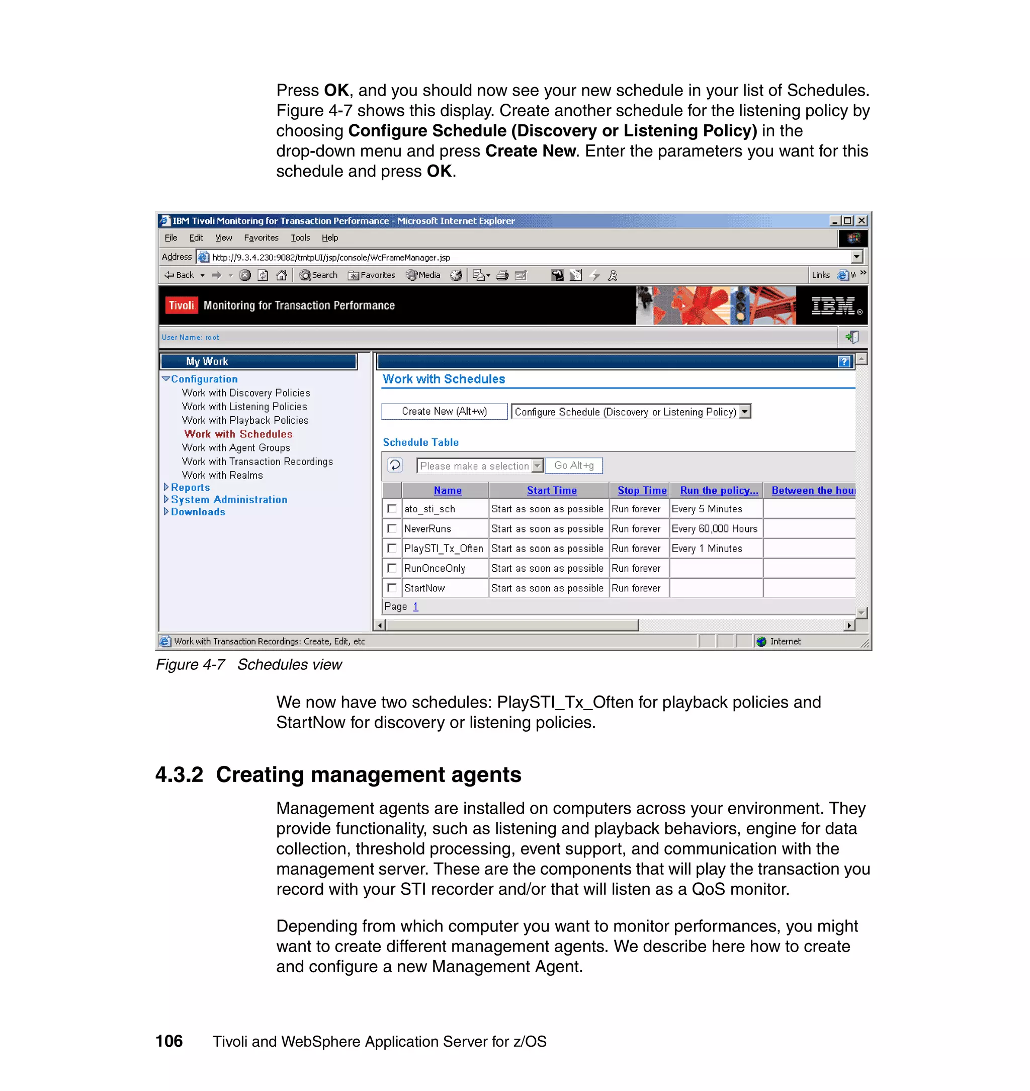 Press OK, and you should now see your new schedule in your list of Schedules.
                Figure 4-7 shows this display. Create another schedule for the listening policy by
                choosing Configure Schedule (Discovery or Listening Policy) in the
                drop-down menu and press Create New. Enter the parameters you want for this
                schedule and press OK.




Figure 4-7 Schedules view

                We now have two schedules: PlaySTI_Tx_Often for playback policies and
                StartNow for discovery or listening policies.


4.3.2 Creating management agents
                Management agents are installed on computers across your environment. They
                provide functionality, such as listening and playback behaviors, engine for data
                collection, threshold processing, event support, and communication with the
                management server. These are the components that will play the transaction you
                record with your STI recorder and/or that will listen as a QoS monitor.

                Depending from which computer you want to monitor performances, you might
                want to create different management agents. We describe here how to create
                and configure a new Management Agent.



106    Tivoli and WebSphere Application Server for z/OS
 