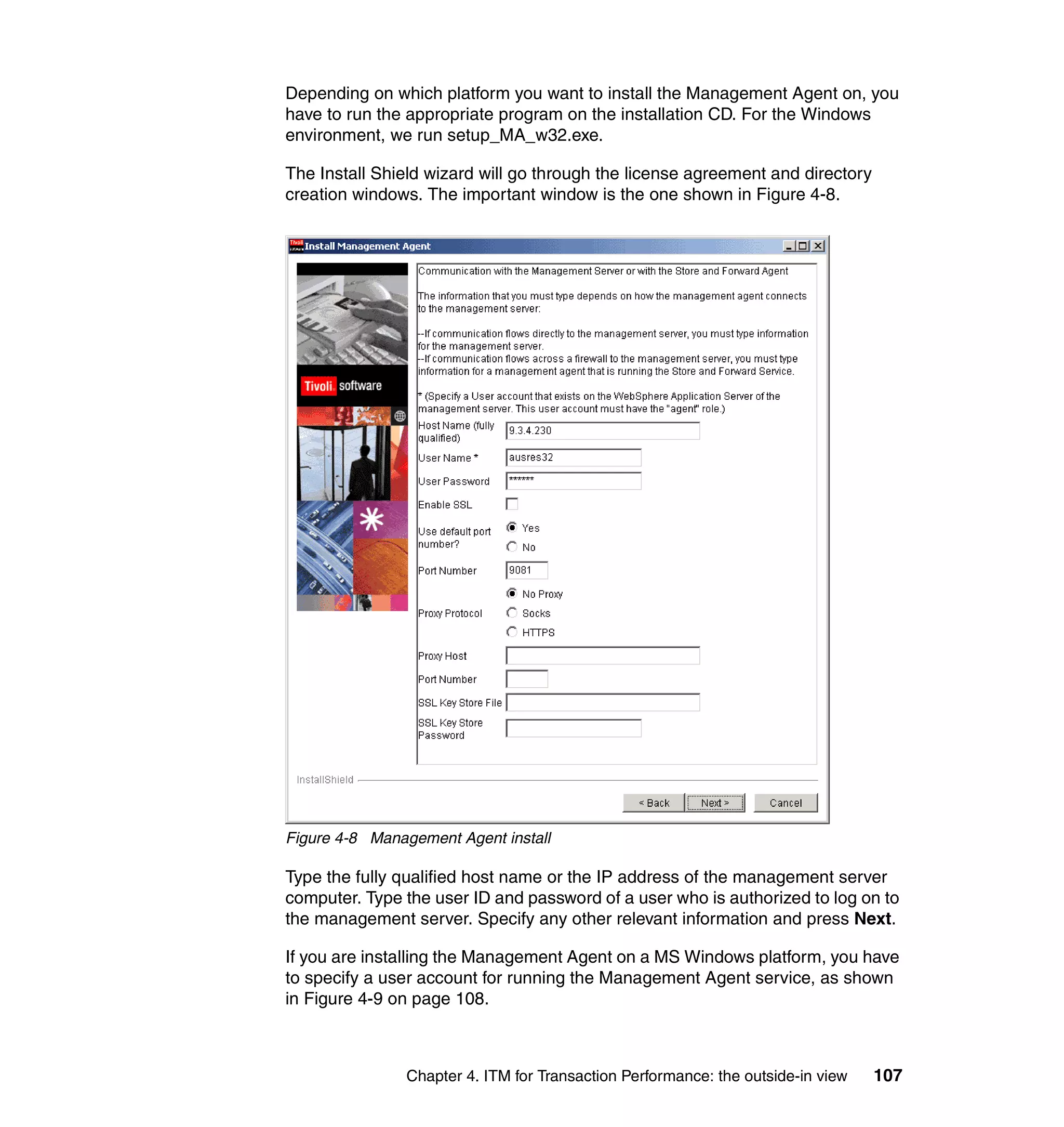 Depending on which platform you want to install the Management Agent on, you
have to run the appropriate program on the installation CD. For the Windows
environment, we run setup_MA_w32.exe.

The Install Shield wizard will go through the license agreement and directory
creation windows. The important window is the one shown in Figure 4-8.




Figure 4-8 Management Agent install

Type the fully qualified host name or the IP address of the management server
computer. Type the user ID and password of a user who is authorized to log on to
the management server. Specify any other relevant information and press Next.

If you are installing the Management Agent on a MS Windows platform, you have
to specify a user account for running the Management Agent service, as shown
in Figure 4-9 on page 108.



               Chapter 4. ITM for Transaction Performance: the outside-in view   107
 