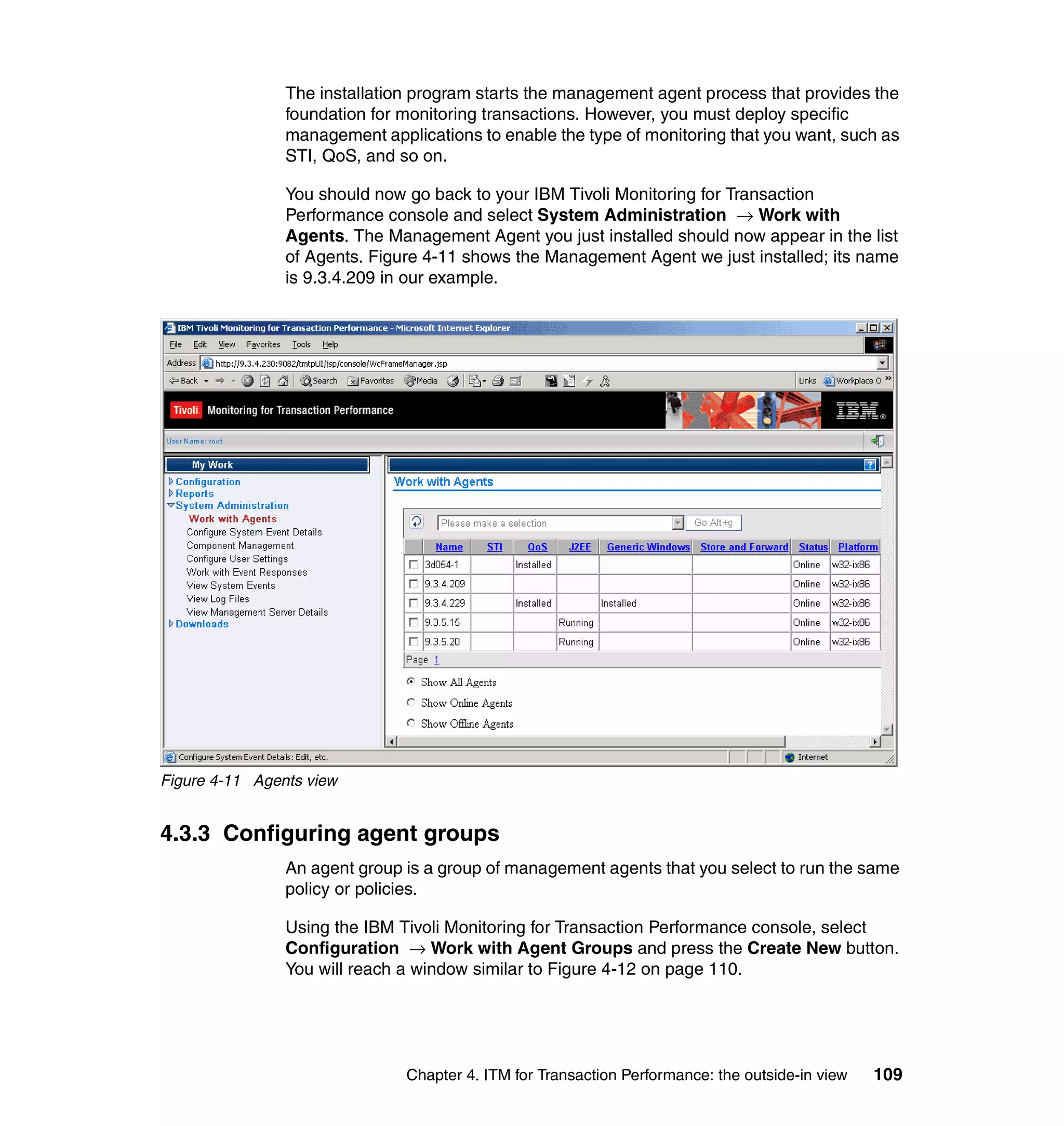 The installation program starts the management agent process that provides the
                foundation for monitoring transactions. However, you must deploy specific
                management applications to enable the type of monitoring that you want, such as
                STI, QoS, and so on.

                You should now go back to your IBM Tivoli Monitoring for Transaction
                Performance console and select System Administration → Work with
                Agents. The Management Agent you just installed should now appear in the list
                of Agents. Figure 4-11 shows the Management Agent we just installed; its name
                is 9.3.4.209 in our example.




Figure 4-11 Agents view


4.3.3 Configuring agent groups
                An agent group is a group of management agents that you select to run the same
                policy or policies.

                Using the IBM Tivoli Monitoring for Transaction Performance console, select
                Configuration → Work with Agent Groups and press the Create New button.
                You will reach a window similar to Figure 4-12 on page 110.




                               Chapter 4. ITM for Transaction Performance: the outside-in view   109
 