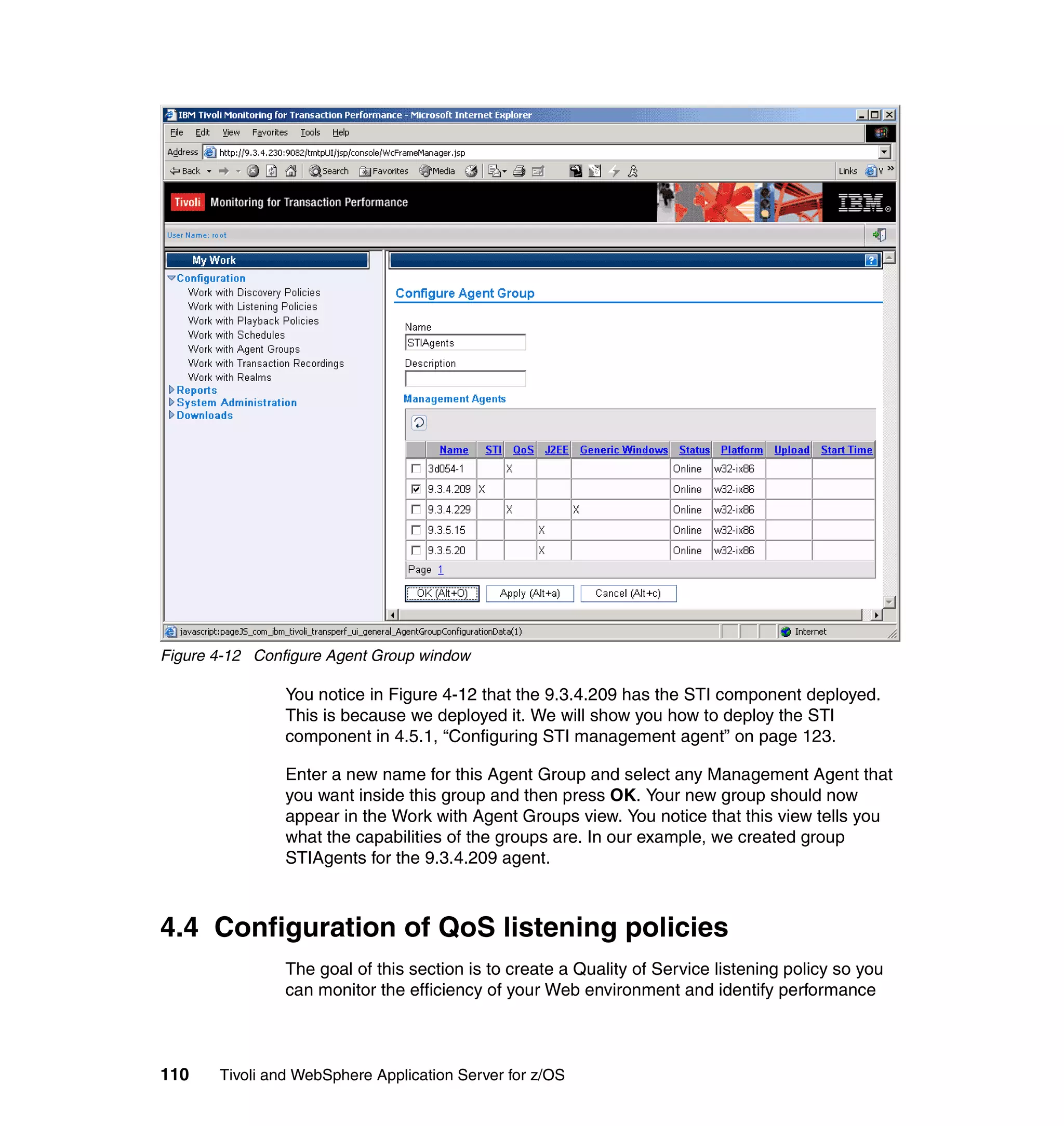Figure 4-12 Configure Agent Group window

                You notice in Figure 4-12 that the 9.3.4.209 has the STI component deployed.
                This is because we deployed it. We will show you how to deploy the STI
                component in 4.5.1, “Configuring STI management agent” on page 123.

                Enter a new name for this Agent Group and select any Management Agent that
                you want inside this group and then press OK. Your new group should now
                appear in the Work with Agent Groups view. You notice that this view tells you
                what the capabilities of the groups are. In our example, we created group
                STIAgents for the 9.3.4.209 agent.



4.4 Configuration of QoS listening policies
                The goal of this section is to create a Quality of Service listening policy so you
                can monitor the efficiency of your Web environment and identify performance



110    Tivoli and WebSphere Application Server for z/OS
 
