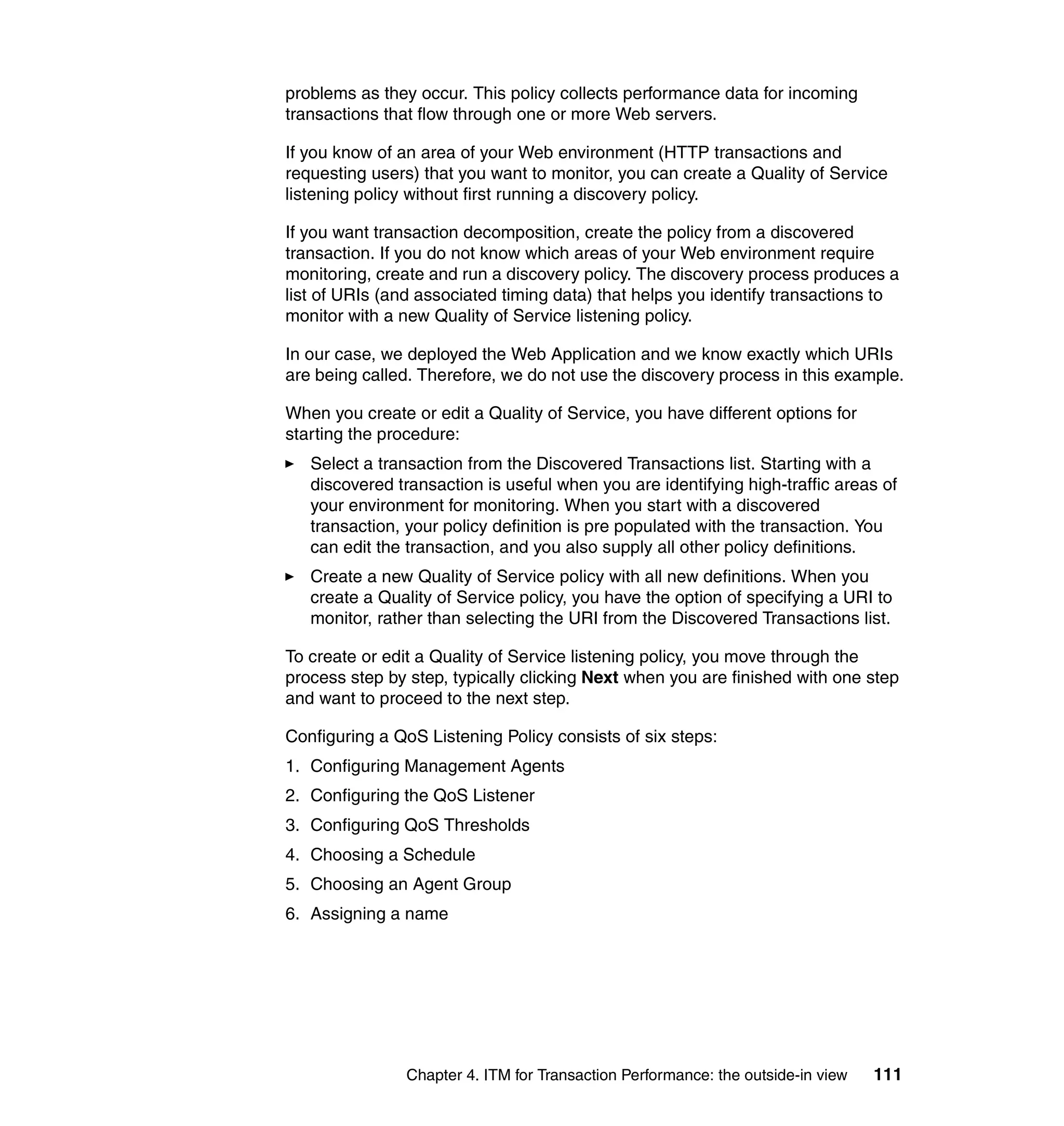 problems as they occur. This policy collects performance data for incoming
transactions that flow through one or more Web servers.

If you know of an area of your Web environment (HTTP transactions and
requesting users) that you want to monitor, you can create a Quality of Service
listening policy without first running a discovery policy.

If you want transaction decomposition, create the policy from a discovered
transaction. If you do not know which areas of your Web environment require
monitoring, create and run a discovery policy. The discovery process produces a
list of URIs (and associated timing data) that helps you identify transactions to
monitor with a new Quality of Service listening policy.

In our case, we deployed the Web Application and we know exactly which URIs
are being called. Therefore, we do not use the discovery process in this example.

When you create or edit a Quality of Service, you have different options for
starting the procedure:
   Select a transaction from the Discovered Transactions list. Starting with a
   discovered transaction is useful when you are identifying high-traffic areas of
   your environment for monitoring. When you start with a discovered
   transaction, your policy definition is pre populated with the transaction. You
   can edit the transaction, and you also supply all other policy definitions.
   Create a new Quality of Service policy with all new definitions. When you
   create a Quality of Service policy, you have the option of specifying a URI to
   monitor, rather than selecting the URI from the Discovered Transactions list.

To create or edit a Quality of Service listening policy, you move through the
process step by step, typically clicking Next when you are finished with one step
and want to proceed to the next step.

Configuring a QoS Listening Policy consists of six steps:
1. Configuring Management Agents
2. Configuring the QoS Listener
3. Configuring QoS Thresholds
4. Choosing a Schedule
5. Choosing an Agent Group
6. Assigning a name




                Chapter 4. ITM for Transaction Performance: the outside-in view   111
 