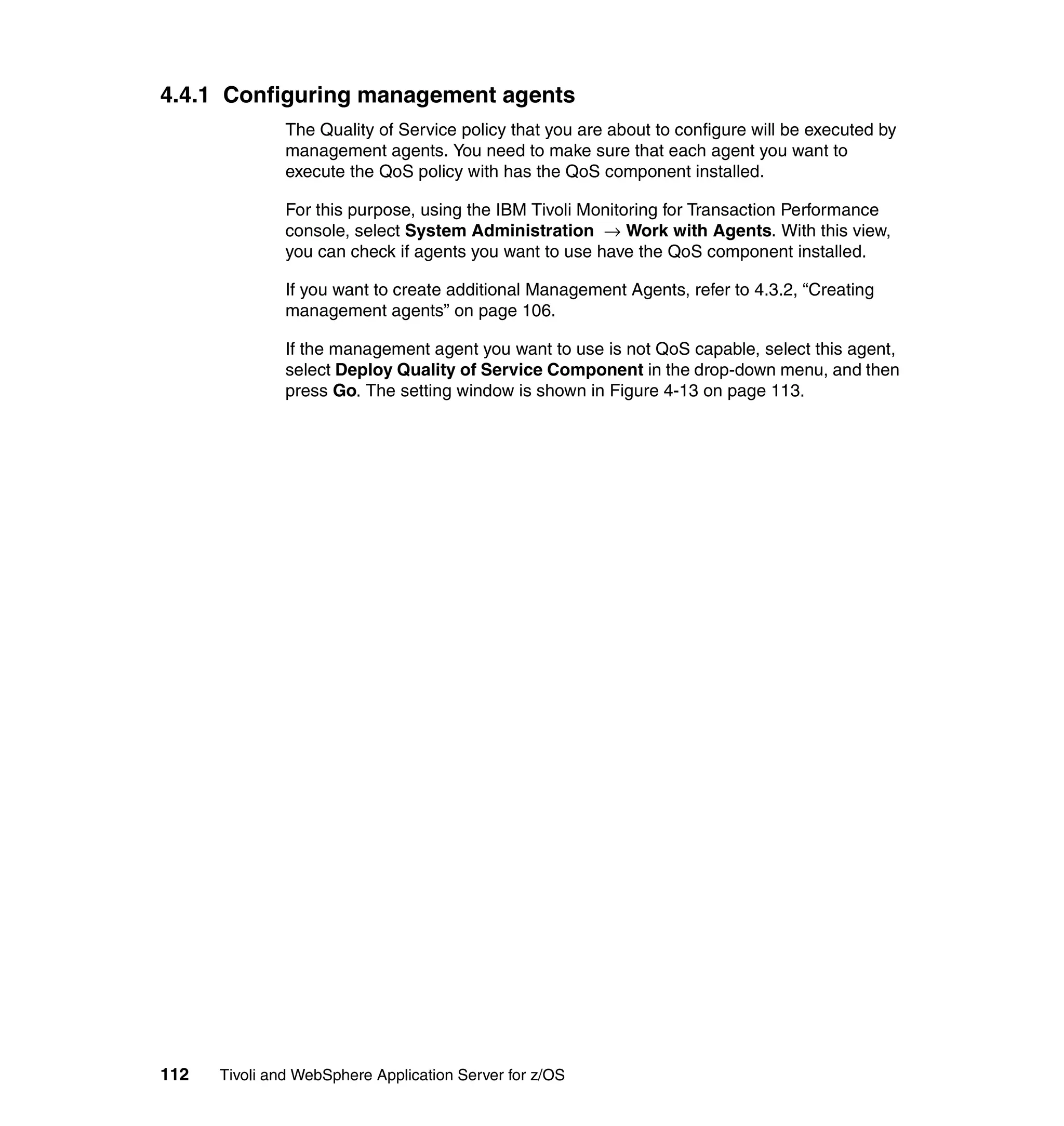 4.4.1 Configuring management agents
               The Quality of Service policy that you are about to configure will be executed by
               management agents. You need to make sure that each agent you want to
               execute the QoS policy with has the QoS component installed.

               For this purpose, using the IBM Tivoli Monitoring for Transaction Performance
               console, select System Administration → Work with Agents. With this view,
               you can check if agents you want to use have the QoS component installed.

               If you want to create additional Management Agents, refer to 4.3.2, “Creating
               management agents” on page 106.

               If the management agent you want to use is not QoS capable, select this agent,
               select Deploy Quality of Service Component in the drop-down menu, and then
               press Go. The setting window is shown in Figure 4-13 on page 113.




112   Tivoli and WebSphere Application Server for z/OS
 