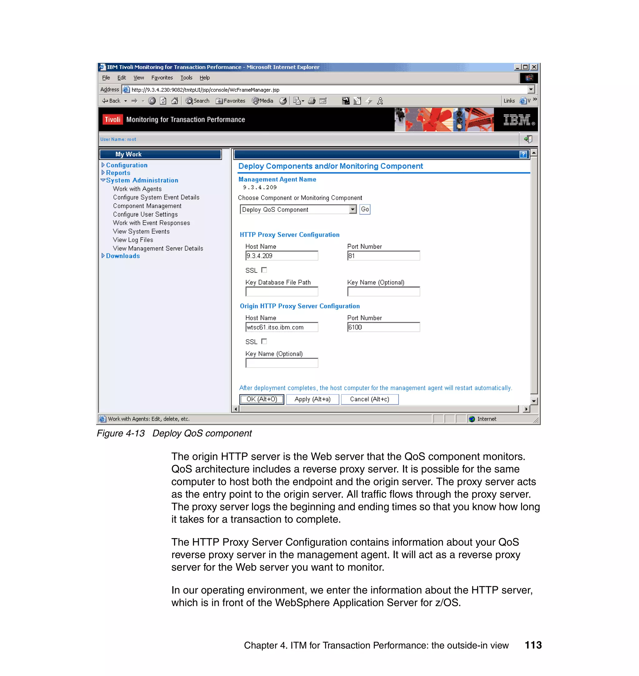 Figure 4-13 Deploy QoS component

               The origin HTTP server is the Web server that the QoS component monitors.
               QoS architecture includes a reverse proxy server. It is possible for the same
               computer to host both the endpoint and the origin server. The proxy server acts
               as the entry point to the origin server. All traffic flows through the proxy server.
               The proxy server logs the beginning and ending times so that you know how long
               it takes for a transaction to complete.

               The HTTP Proxy Server Configuration contains information about your QoS
               reverse proxy server in the management agent. It will act as a reverse proxy
               server for the Web server you want to monitor.

               In our operating environment, we enter the information about the HTTP server,
               which is in front of the WebSphere Application Server for z/OS.



                               Chapter 4. ITM for Transaction Performance: the outside-in view   113
 