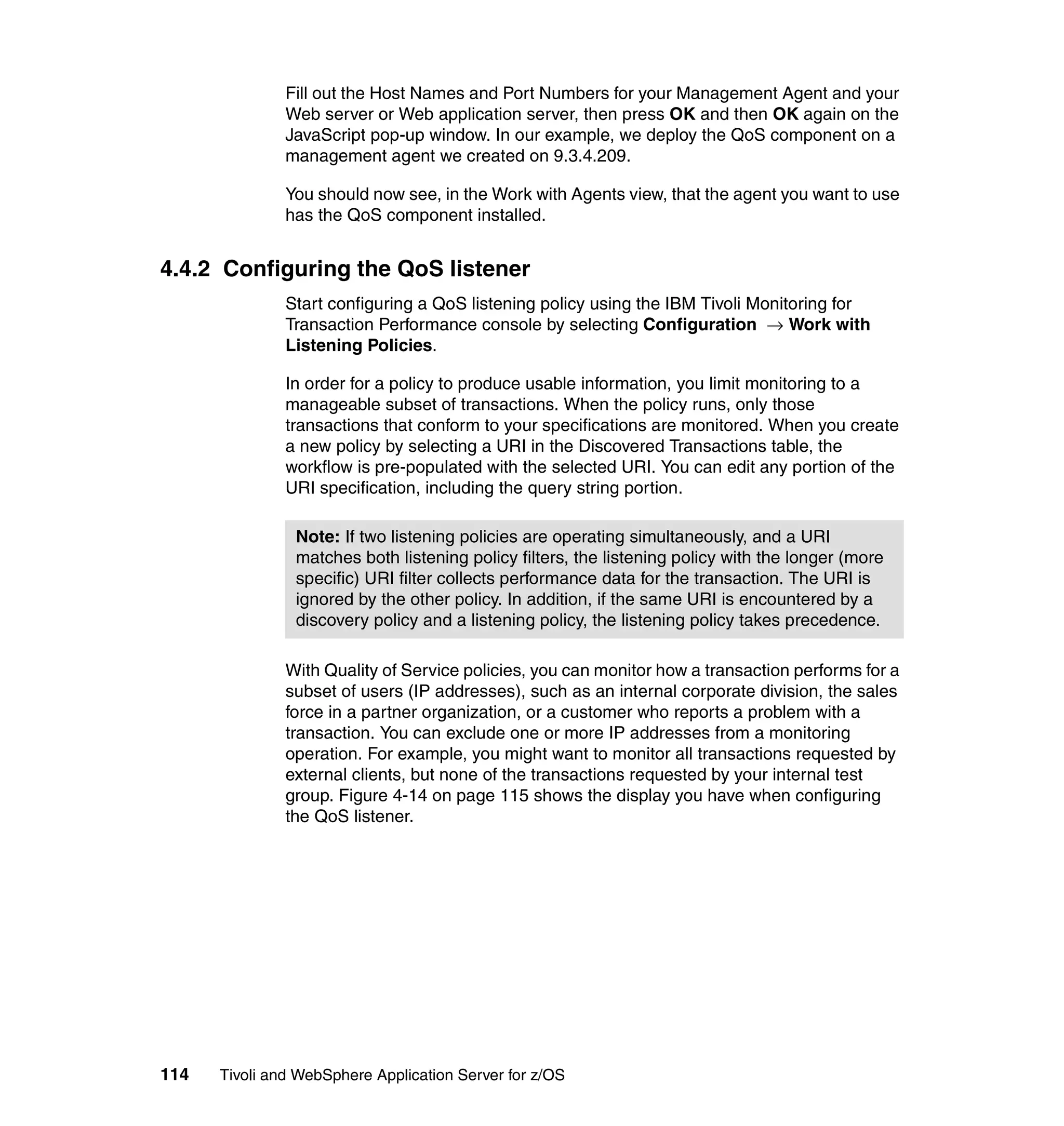 Fill out the Host Names and Port Numbers for your Management Agent and your
               Web server or Web application server, then press OK and then OK again on the
               JavaScript pop-up window. In our example, we deploy the QoS component on a
               management agent we created on 9.3.4.209.

               You should now see, in the Work with Agents view, that the agent you want to use
               has the QoS component installed.


4.4.2 Configuring the QoS listener
               Start configuring a QoS listening policy using the IBM Tivoli Monitoring for
               Transaction Performance console by selecting Configuration → Work with
               Listening Policies.

               In order for a policy to produce usable information, you limit monitoring to a
               manageable subset of transactions. When the policy runs, only those
               transactions that conform to your specifications are monitored. When you create
               a new policy by selecting a URI in the Discovered Transactions table, the
               workflow is pre-populated with the selected URI. You can edit any portion of the
               URI specification, including the query string portion.

                Note: If two listening policies are operating simultaneously, and a URI
                matches both listening policy filters, the listening policy with the longer (more
                specific) URI filter collects performance data for the transaction. The URI is
                ignored by the other policy. In addition, if the same URI is encountered by a
                discovery policy and a listening policy, the listening policy takes precedence.

               With Quality of Service policies, you can monitor how a transaction performs for a
               subset of users (IP addresses), such as an internal corporate division, the sales
               force in a partner organization, or a customer who reports a problem with a
               transaction. You can exclude one or more IP addresses from a monitoring
               operation. For example, you might want to monitor all transactions requested by
               external clients, but none of the transactions requested by your internal test
               group. Figure 4-14 on page 115 shows the display you have when configuring
               the QoS listener.




114   Tivoli and WebSphere Application Server for z/OS
 