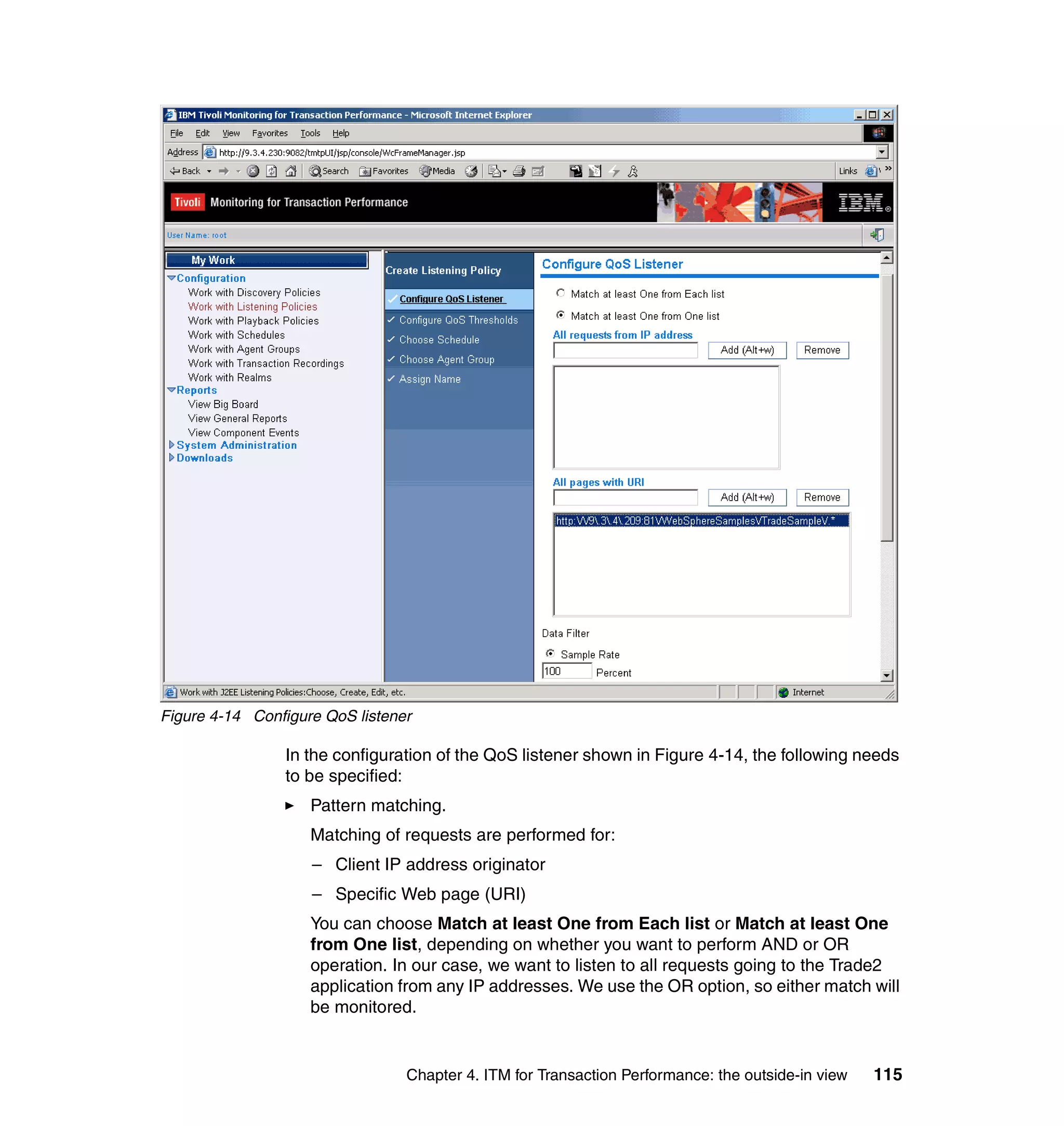 Figure 4-14 Configure QoS listener

                In the configuration of the QoS listener shown in Figure 4-14, the following needs
                to be specified:
                    Pattern matching.
                    Matching of requests are performed for:
                    – Client IP address originator
                    – Specific Web page (URI)
                    You can choose Match at least One from Each list or Match at least One
                    from One list, depending on whether you want to perform AND or OR
                    operation. In our case, we want to listen to all requests going to the Trade2
                    application from any IP addresses. We use the OR option, so either match will
                    be monitored.


                                 Chapter 4. ITM for Transaction Performance: the outside-in view   115
 