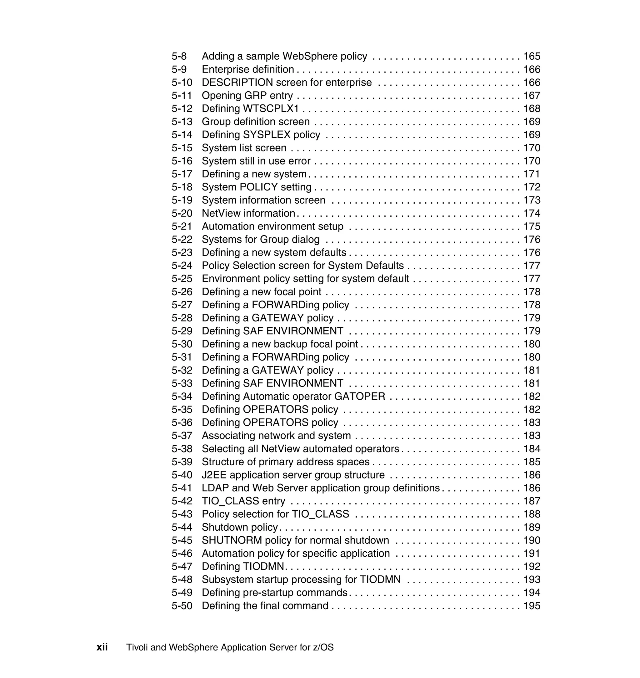 5-8    Adding a sample WebSphere policy . . . . . . . . . . . . . . . . . . . . . . . . . . 165
                5-9    Enterprise definition . . . . . . . . . . . . . . . . . . . . . . . . . . . . . . . . . . . . . . . 166
                5-10   DESCRIPTION screen for enterprise . . . . . . . . . . . . . . . . . . . . . . . . . 166
                5-11   Opening GRP entry . . . . . . . . . . . . . . . . . . . . . . . . . . . . . . . . . . . . . . . 167
                5-12   Defining WTSCPLX1 . . . . . . . . . . . . . . . . . . . . . . . . . . . . . . . . . . . . . . 168
                5-13   Group definition screen . . . . . . . . . . . . . . . . . . . . . . . . . . . . . . . . . . . . 169
                5-14   Defining SYSPLEX policy . . . . . . . . . . . . . . . . . . . . . . . . . . . . . . . . . . 169
                5-15   System list screen . . . . . . . . . . . . . . . . . . . . . . . . . . . . . . . . . . . . . . . . 170
                5-16   System still in use error . . . . . . . . . . . . . . . . . . . . . . . . . . . . . . . . . . . . 170
                5-17   Defining a new system . . . . . . . . . . . . . . . . . . . . . . . . . . . . . . . . . . . . . 171
                5-18   System POLICY setting . . . . . . . . . . . . . . . . . . . . . . . . . . . . . . . . . . . . 172
                5-19   System information screen . . . . . . . . . . . . . . . . . . . . . . . . . . . . . . . . . 173
                5-20   NetView information . . . . . . . . . . . . . . . . . . . . . . . . . . . . . . . . . . . . . . . 174
                5-21   Automation environment setup . . . . . . . . . . . . . . . . . . . . . . . . . . . . . . 175
                5-22   Systems for Group dialog . . . . . . . . . . . . . . . . . . . . . . . . . . . . . . . . . . 176
                5-23   Defining a new system defaults . . . . . . . . . . . . . . . . . . . . . . . . . . . . . . 176
                5-24   Policy Selection screen for System Defaults . . . . . . . . . . . . . . . . . . . . 177
                5-25   Environment policy setting for system default . . . . . . . . . . . . . . . . . . . 177
                5-26   Defining a new focal point . . . . . . . . . . . . . . . . . . . . . . . . . . . . . . . . . . 178
                5-27   Defining a FORWARDing policy . . . . . . . . . . . . . . . . . . . . . . . . . . . . . 178
                5-28   Defining a GATEWAY policy . . . . . . . . . . . . . . . . . . . . . . . . . . . . . . . . 179
                5-29   Defining SAF ENVIRONMENT . . . . . . . . . . . . . . . . . . . . . . . . . . . . . . 179
                5-30   Defining a new backup focal point . . . . . . . . . . . . . . . . . . . . . . . . . . . . 180
                5-31   Defining a FORWARDing policy . . . . . . . . . . . . . . . . . . . . . . . . . . . . . 180
                5-32   Defining a GATEWAY policy . . . . . . . . . . . . . . . . . . . . . . . . . . . . . . . . 181
                5-33   Defining SAF ENVIRONMENT . . . . . . . . . . . . . . . . . . . . . . . . . . . . . . 181
                5-34   Defining Automatic operator GATOPER . . . . . . . . . . . . . . . . . . . . . . . 182
                5-35   Defining OPERATORS policy . . . . . . . . . . . . . . . . . . . . . . . . . . . . . . . 182
                5-36   Defining OPERATORS policy . . . . . . . . . . . . . . . . . . . . . . . . . . . . . . . 183
                5-37   Associating network and system . . . . . . . . . . . . . . . . . . . . . . . . . . . . . 183
                5-38   Selecting all NetView automated operators . . . . . . . . . . . . . . . . . . . . . 184
                5-39   Structure of primary address spaces . . . . . . . . . . . . . . . . . . . . . . . . . . 185
                5-40   J2EE application server group structure . . . . . . . . . . . . . . . . . . . . . . . 186
                5-41   LDAP and Web Server application group definitions . . . . . . . . . . . . . . 186
                5-42   TIO_CLASS entry . . . . . . . . . . . . . . . . . . . . . . . . . . . . . . . . . . . . . . . . 187
                5-43   Policy selection for TIO_CLASS . . . . . . . . . . . . . . . . . . . . . . . . . . . . . 188
                5-44   Shutdown policy . . . . . . . . . . . . . . . . . . . . . . . . . . . . . . . . . . . . . . . . . . 189
                5-45   SHUTNORM policy for normal shutdown . . . . . . . . . . . . . . . . . . . . . . 190
                5-46   Automation policy for specific application . . . . . . . . . . . . . . . . . . . . . . 191
                5-47   Defining TIODMN. . . . . . . . . . . . . . . . . . . . . . . . . . . . . . . . . . . . . . . . . 192
                5-48   Subsystem startup processing for TIODMN . . . . . . . . . . . . . . . . . . . . 193
                5-49   Defining pre-startup commands . . . . . . . . . . . . . . . . . . . . . . . . . . . . . . 194
                5-50   Defining the final command . . . . . . . . . . . . . . . . . . . . . . . . . . . . . . . . . 195


xii   Tivoli and WebSphere Application Server for z/OS
 