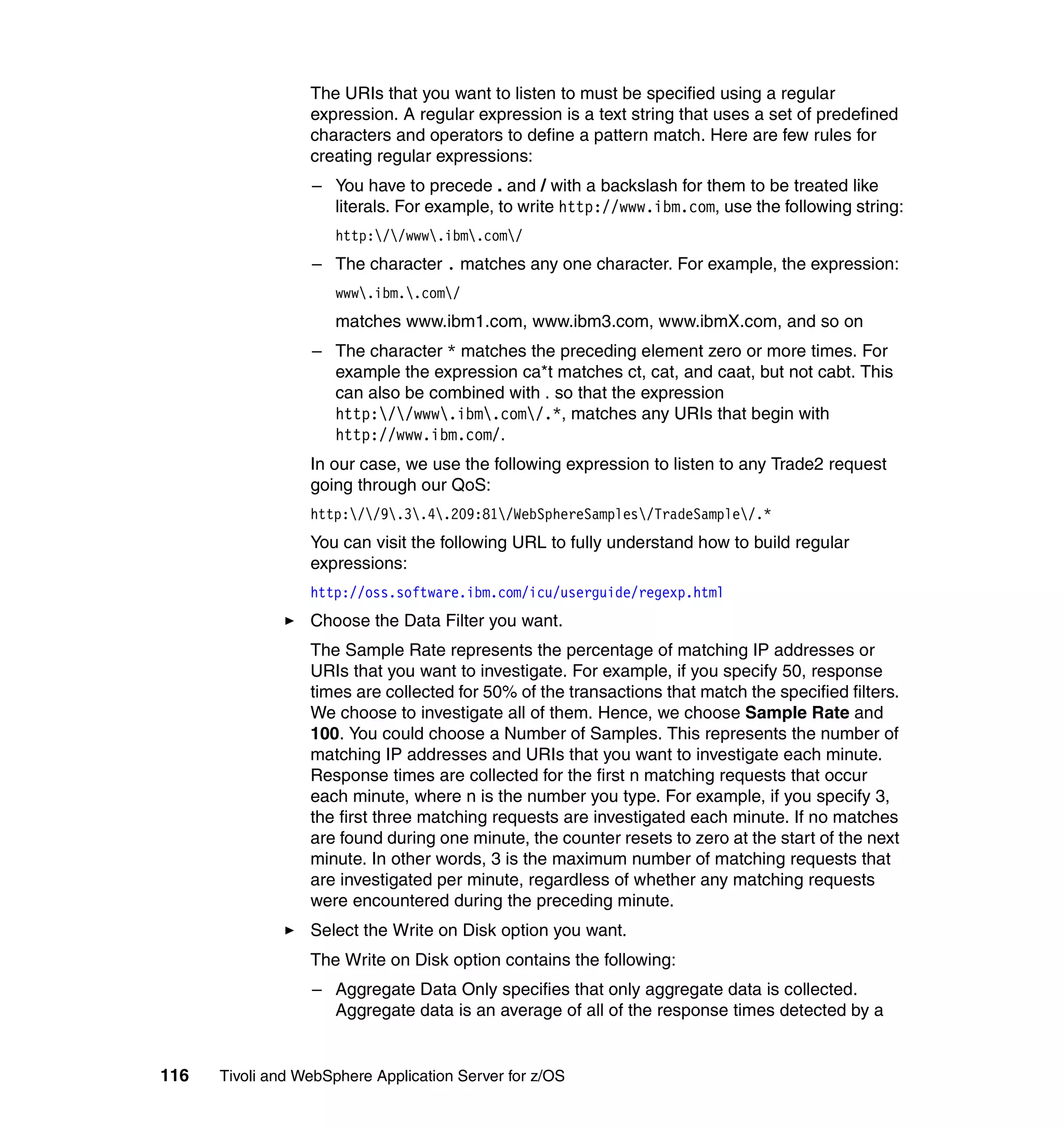 The URIs that you want to listen to must be specified using a regular
                  expression. A regular expression is a text string that uses a set of predefined
                  characters and operators to define a pattern match. Here are few rules for
                  creating regular expressions:
                  – You have to precede . and / with a backslash for them to be treated like
                    literals. For example, to write http://www.ibm.com, use the following string:
                      http://www.ibm.com/
                  – The character . matches any one character. For example, the expression:
                      www.ibm..com/
                      matches www.ibm1.com, www.ibm3.com, www.ibmX.com, and so on
                  – The character * matches the preceding element zero or more times. For
                    example the expression ca*t matches ct, cat, and caat, but not cabt. This
                    can also be combined with . so that the expression
                    http://www.ibm.com/.*, matches any URIs that begin with
                    http://www.ibm.com/.
                  In our case, we use the following expression to listen to any Trade2 request
                  going through our QoS:
                  http://9.3.4.209:81/WebSphereSamples/TradeSample/.*
                  You can visit the following URL to fully understand how to build regular
                  expressions:
                  http://oss.software.ibm.com/icu/userguide/regexp.html
                  Choose the Data Filter you want.
                  The Sample Rate represents the percentage of matching IP addresses or
                  URIs that you want to investigate. For example, if you specify 50, response
                  times are collected for 50% of the transactions that match the specified filters.
                  We choose to investigate all of them. Hence, we choose Sample Rate and
                  100. You could choose a Number of Samples. This represents the number of
                  matching IP addresses and URIs that you want to investigate each minute.
                  Response times are collected for the first n matching requests that occur
                  each minute, where n is the number you type. For example, if you specify 3,
                  the first three matching requests are investigated each minute. If no matches
                  are found during one minute, the counter resets to zero at the start of the next
                  minute. In other words, 3 is the maximum number of matching requests that
                  are investigated per minute, regardless of whether any matching requests
                  were encountered during the preceding minute.
                  Select the Write on Disk option you want.
                  The Write on Disk option contains the following:
                  – Aggregate Data Only specifies that only aggregate data is collected.
                    Aggregate data is an average of all of the response times detected by a


116   Tivoli and WebSphere Application Server for z/OS
 