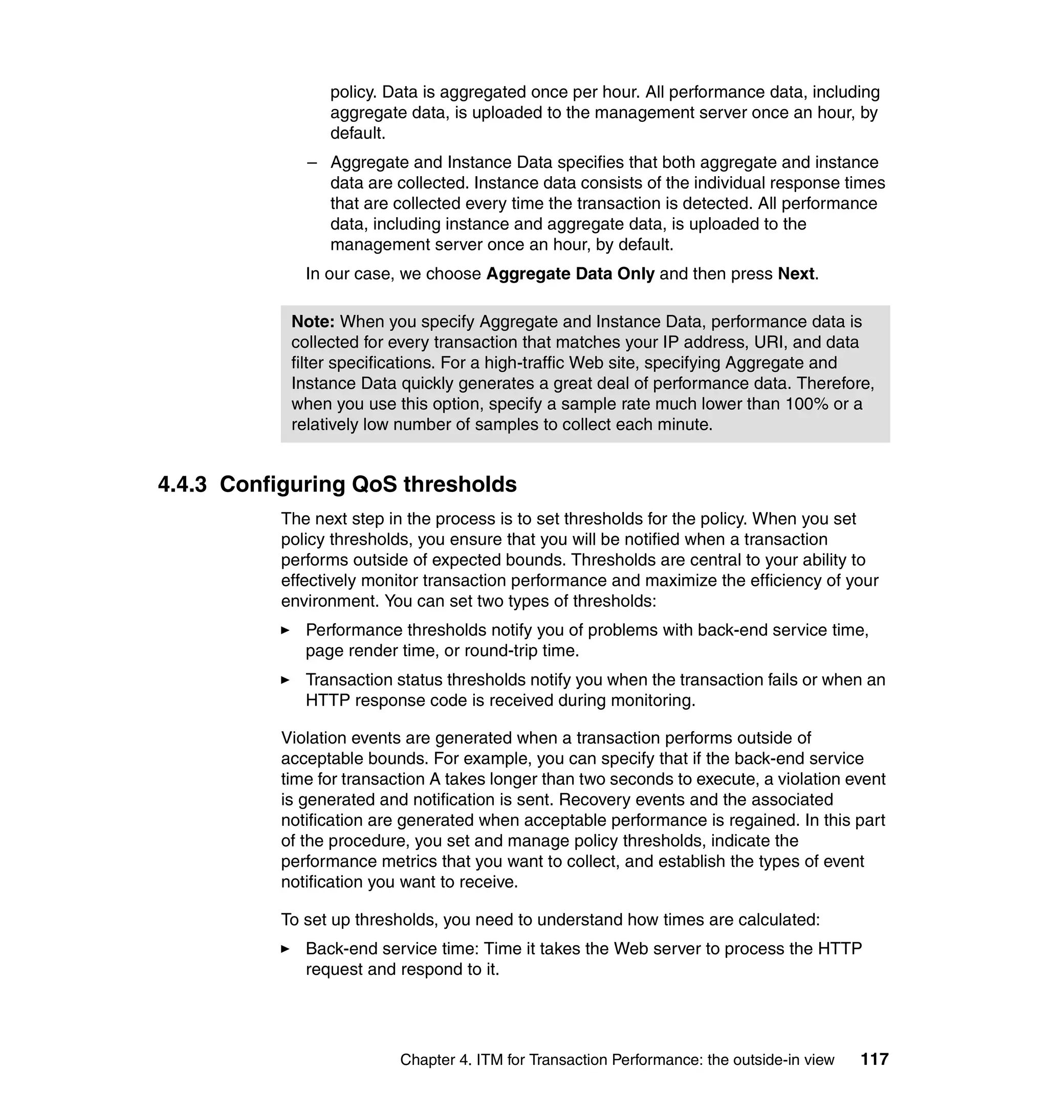 policy. Data is aggregated once per hour. All performance data, including
                aggregate data, is uploaded to the management server once an hour, by
                default.
             – Aggregate and Instance Data specifies that both aggregate and instance
               data are collected. Instance data consists of the individual response times
               that are collected every time the transaction is detected. All performance
               data, including instance and aggregate data, is uploaded to the
               management server once an hour, by default.
             In our case, we choose Aggregate Data Only and then press Next.

           Note: When you specify Aggregate and Instance Data, performance data is
           collected for every transaction that matches your IP address, URI, and data
           filter specifications. For a high-traffic Web site, specifying Aggregate and
           Instance Data quickly generates a great deal of performance data. Therefore,
           when you use this option, specify a sample rate much lower than 100% or a
           relatively low number of samples to collect each minute.


4.4.3 Configuring QoS thresholds
          The next step in the process is to set thresholds for the policy. When you set
          policy thresholds, you ensure that you will be notified when a transaction
          performs outside of expected bounds. Thresholds are central to your ability to
          effectively monitor transaction performance and maximize the efficiency of your
          environment. You can set two types of thresholds:
             Performance thresholds notify you of problems with back-end service time,
             page render time, or round-trip time.
             Transaction status thresholds notify you when the transaction fails or when an
             HTTP response code is received during monitoring.

          Violation events are generated when a transaction performs outside of
          acceptable bounds. For example, you can specify that if the back-end service
          time for transaction A takes longer than two seconds to execute, a violation event
          is generated and notification is sent. Recovery events and the associated
          notification are generated when acceptable performance is regained. In this part
          of the procedure, you set and manage policy thresholds, indicate the
          performance metrics that you want to collect, and establish the types of event
          notification you want to receive.

          To set up thresholds, you need to understand how times are calculated:
             Back-end service time: Time it takes the Web server to process the HTTP
             request and respond to it.




                          Chapter 4. ITM for Transaction Performance: the outside-in view   117
 
