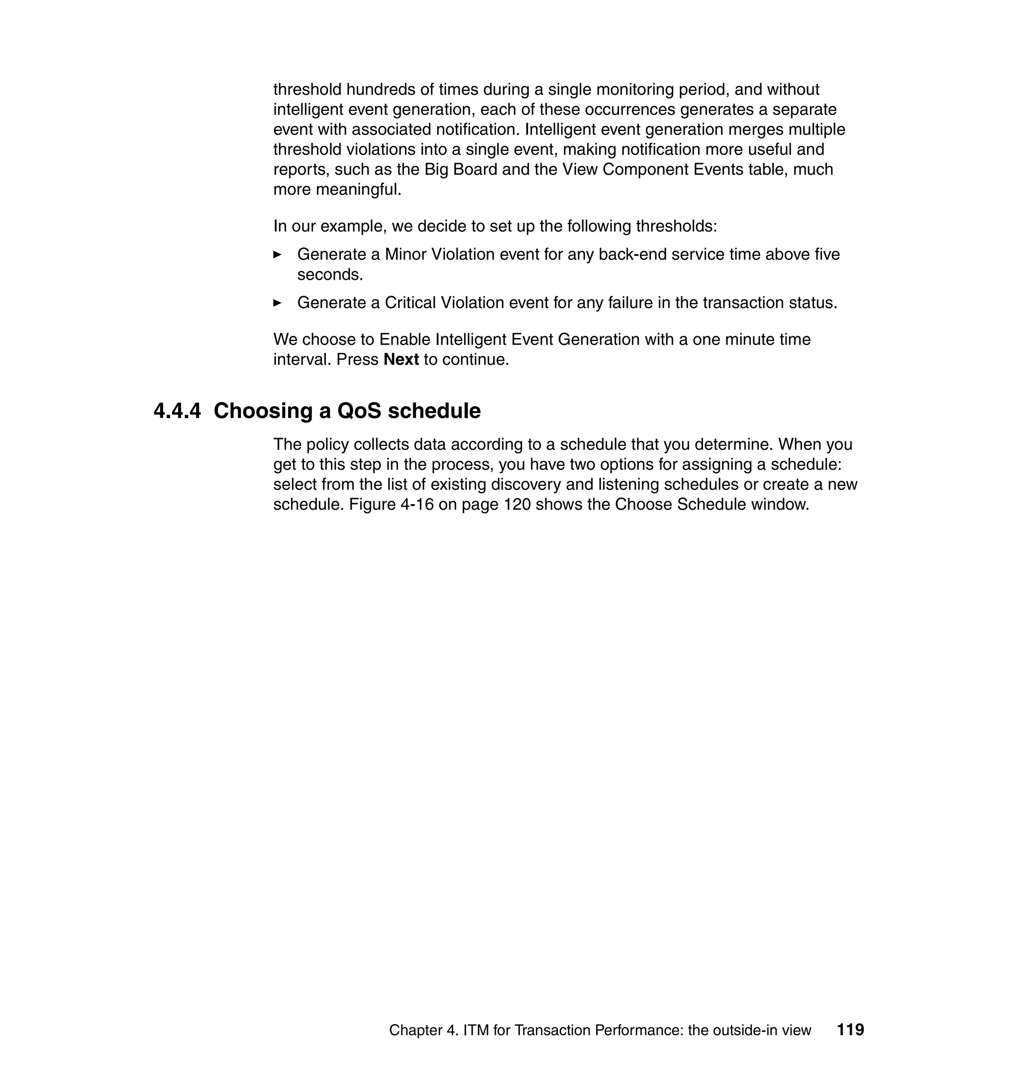 threshold hundreds of times during a single monitoring period, and without
          intelligent event generation, each of these occurrences generates a separate
          event with associated notification. Intelligent event generation merges multiple
          threshold violations into a single event, making notification more useful and
          reports, such as the Big Board and the View Component Events table, much
          more meaningful.

          In our example, we decide to set up the following thresholds:
             Generate a Minor Violation event for any back-end service time above five
             seconds.
             Generate a Critical Violation event for any failure in the transaction status.

          We choose to Enable Intelligent Event Generation with a one minute time
          interval. Press Next to continue.


4.4.4 Choosing a QoS schedule
          The policy collects data according to a schedule that you determine. When you
          get to this step in the process, you have two options for assigning a schedule:
          select from the list of existing discovery and listening schedules or create a new
          schedule. Figure 4-16 on page 120 shows the Choose Schedule window.




                          Chapter 4. ITM for Transaction Performance: the outside-in view   119
 