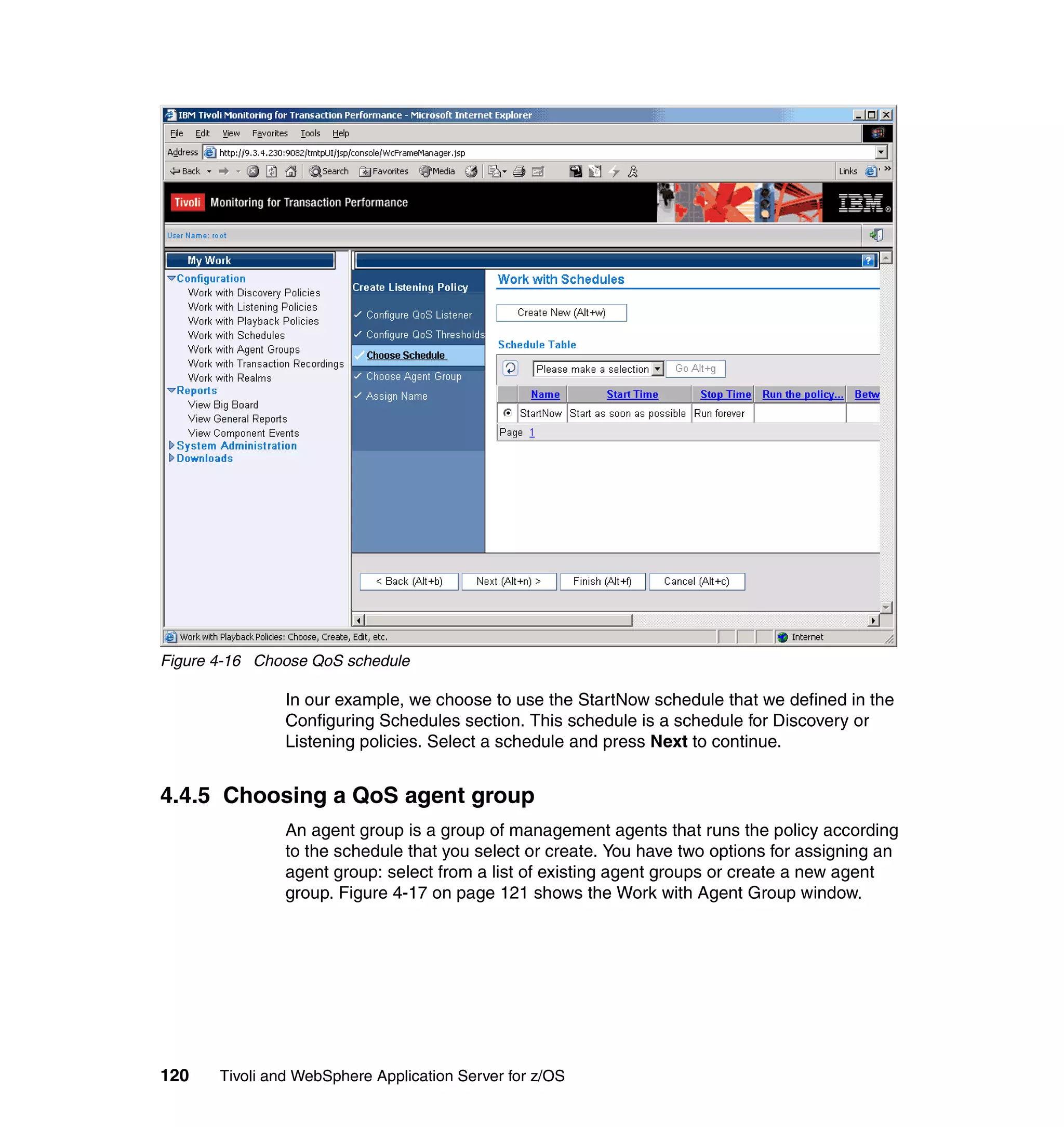 Figure 4-16 Choose QoS schedule

                In our example, we choose to use the StartNow schedule that we defined in the
                Configuring Schedules section. This schedule is a schedule for Discovery or
                Listening policies. Select a schedule and press Next to continue.


4.4.5 Choosing a QoS agent group
                An agent group is a group of management agents that runs the policy according
                to the schedule that you select or create. You have two options for assigning an
                agent group: select from a list of existing agent groups or create a new agent
                group. Figure 4-17 on page 121 shows the Work with Agent Group window.




120    Tivoli and WebSphere Application Server for z/OS
 