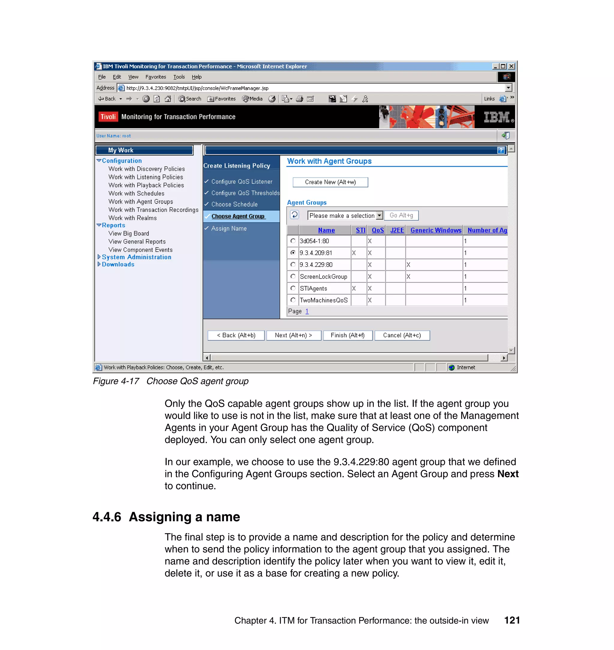 Figure 4-17 Choose QoS agent group

               Only the QoS capable agent groups show up in the list. If the agent group you
               would like to use is not in the list, make sure that at least one of the Management
               Agents in your Agent Group has the Quality of Service (QoS) component
               deployed. You can only select one agent group.

               In our example, we choose to use the 9.3.4.229:80 agent group that we defined
               in the Configuring Agent Groups section. Select an Agent Group and press Next
               to continue.


4.4.6 Assigning a name
               The final step is to provide a name and description for the policy and determine
               when to send the policy information to the agent group that you assigned. The
               name and description identify the policy later when you want to view it, edit it,
               delete it, or use it as a base for creating a new policy.



                               Chapter 4. ITM for Transaction Performance: the outside-in view   121
 