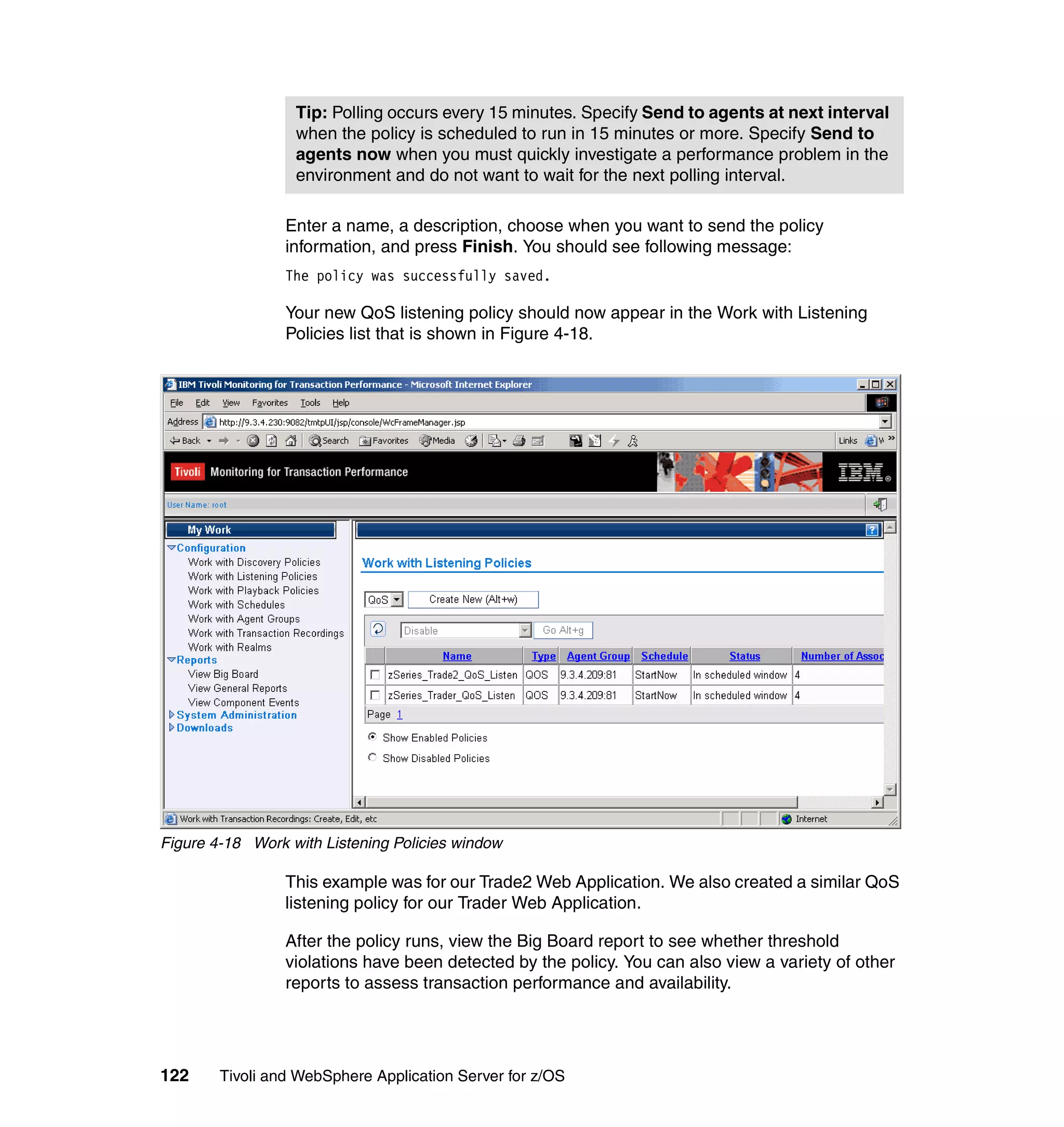 Tip: Polling occurs every 15 minutes. Specify Send to agents at next interval
                  when the policy is scheduled to run in 15 minutes or more. Specify Send to
                  agents now when you must quickly investigate a performance problem in the
                  environment and do not want to wait for the next polling interval.

                 Enter a name, a description, choose when you want to send the policy
                 information, and press Finish. You should see following message:
                 The policy was successfully saved.

                 Your new QoS listening policy should now appear in the Work with Listening
                 Policies list that is shown in Figure 4-18.




Figure 4-18 Work with Listening Policies window

                 This example was for our Trade2 Web Application. We also created a similar QoS
                 listening policy for our Trader Web Application.

                 After the policy runs, view the Big Board report to see whether threshold
                 violations have been detected by the policy. You can also view a variety of other
                 reports to assess transaction performance and availability.




122     Tivoli and WebSphere Application Server for z/OS
 