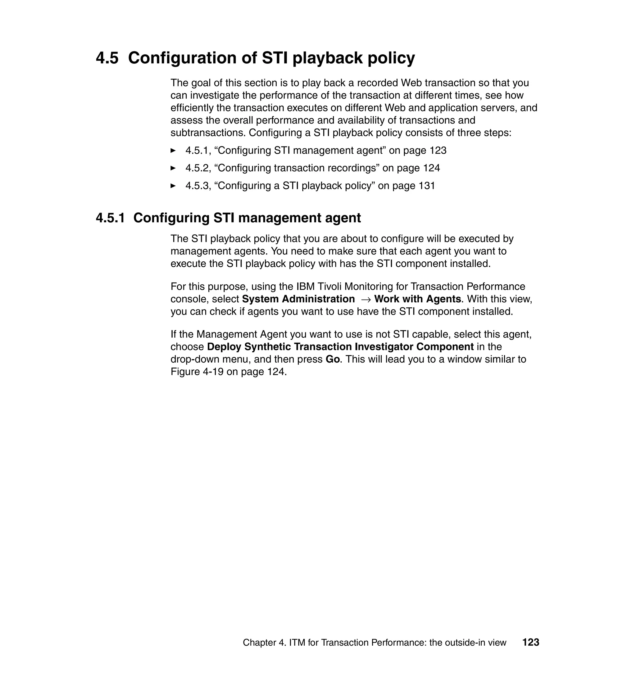 4.5 Configuration of STI playback policy
          The goal of this section is to play back a recorded Web transaction so that you
          can investigate the performance of the transaction at different times, see how
          efficiently the transaction executes on different Web and application servers, and
          assess the overall performance and availability of transactions and
          subtransactions. Configuring a STI playback policy consists of three steps:
             4.5.1, “Configuring STI management agent” on page 123
             4.5.2, “Configuring transaction recordings” on page 124
             4.5.3, “Configuring a STI playback policy” on page 131


4.5.1 Configuring STI management agent
          The STI playback policy that you are about to configure will be executed by
          management agents. You need to make sure that each agent you want to
          execute the STI playback policy with has the STI component installed.

          For this purpose, using the IBM Tivoli Monitoring for Transaction Performance
          console, select System Administration → Work with Agents. With this view,
          you can check if agents you want to use have the STI component installed.

          If the Management Agent you want to use is not STI capable, select this agent,
          choose Deploy Synthetic Transaction Investigator Component in the
          drop-down menu, and then press Go. This will lead you to a window similar to
          Figure 4-19 on page 124.




                          Chapter 4. ITM for Transaction Performance: the outside-in view   123
 