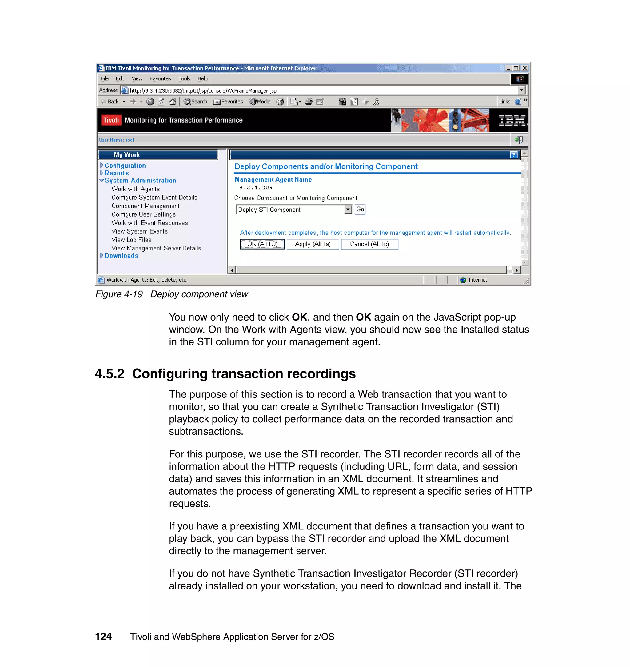 Figure 4-19 Deploy component view

                You now only need to click OK, and then OK again on the JavaScript pop-up
                window. On the Work with Agents view, you should now see the Installed status
                in the STI column for your management agent.


4.5.2 Configuring transaction recordings
                The purpose of this section is to record a Web transaction that you want to
                monitor, so that you can create a Synthetic Transaction Investigator (STI)
                playback policy to collect performance data on the recorded transaction and
                subtransactions.

                For this purpose, we use the STI recorder. The STI recorder records all of the
                information about the HTTP requests (including URL, form data, and session
                data) and saves this information in an XML document. It streamlines and
                automates the process of generating XML to represent a specific series of HTTP
                requests.

                If you have a preexisting XML document that defines a transaction you want to
                play back, you can bypass the STI recorder and upload the XML document
                directly to the management server.

                If you do not have Synthetic Transaction Investigator Recorder (STI recorder)
                already installed on your workstation, you need to download and install it. The



124    Tivoli and WebSphere Application Server for z/OS
 