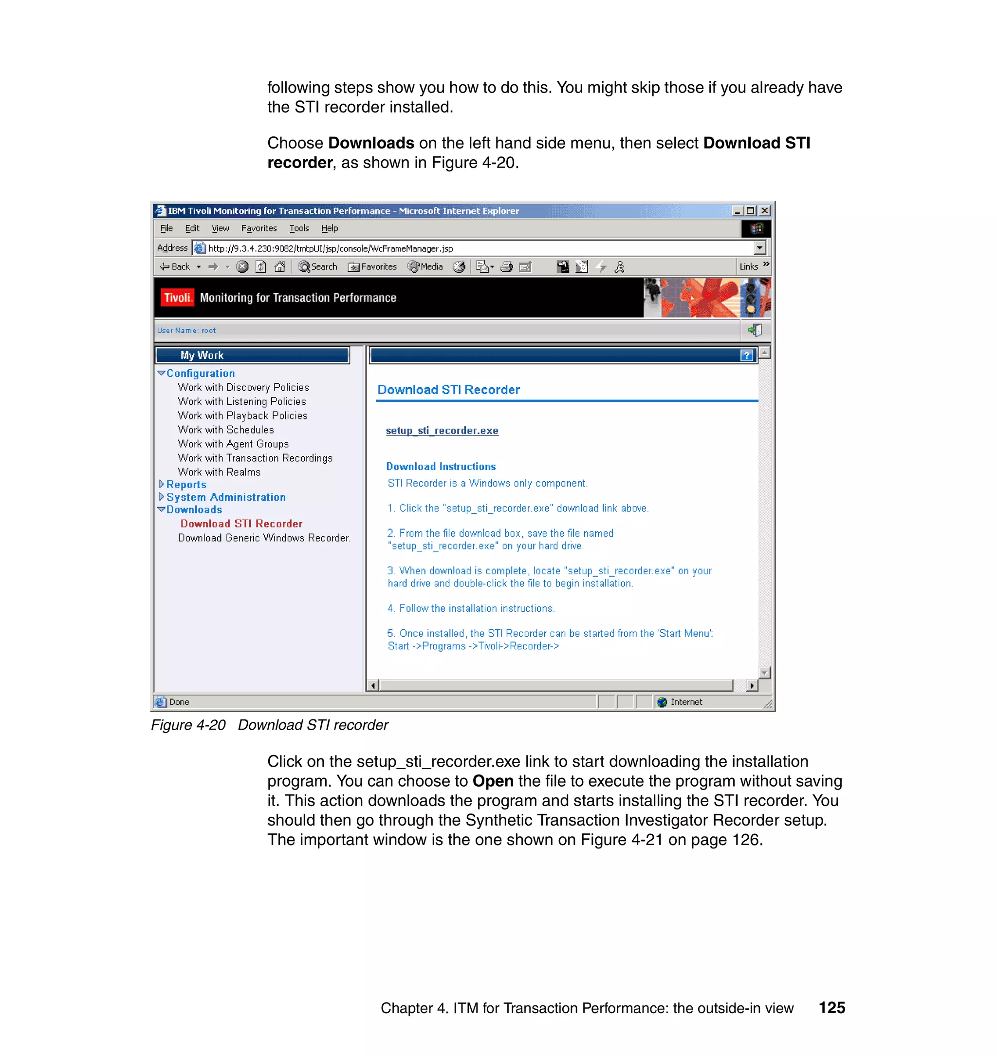 following steps show you how to do this. You might skip those if you already have
                the STI recorder installed.

                Choose Downloads on the left hand side menu, then select Download STI
                recorder, as shown in Figure 4-20.




Figure 4-20 Download STI recorder

                Click on the setup_sti_recorder.exe link to start downloading the installation
                program. You can choose to Open the file to execute the program without saving
                it. This action downloads the program and starts installing the STI recorder. You
                should then go through the Synthetic Transaction Investigator Recorder setup.
                The important window is the one shown on Figure 4-21 on page 126.




                                Chapter 4. ITM for Transaction Performance: the outside-in view   125
 
