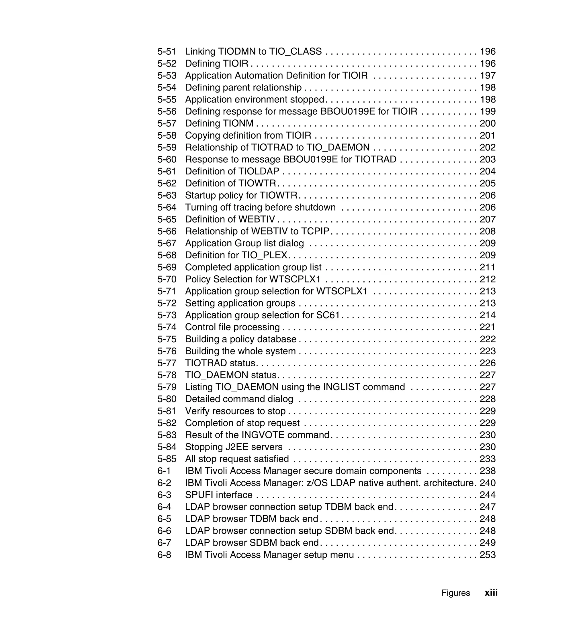 5-51   Linking TIODMN to TIO_CLASS . . . . . . . . . . . . . . . . . . . . . . . . . . . . . 196
5-52   Defining TIOIR . . . . . . . . . . . . . . . . . . . . . . . . . . . . . . . . . . . . . . . . . . . 196
5-53   Application Automation Definition for TIOIR . . . . . . . . . . . . . . . . . . . . 197
5-54   Defining parent relationship . . . . . . . . . . . . . . . . . . . . . . . . . . . . . . . . . 198
5-55   Application environment stopped . . . . . . . . . . . . . . . . . . . . . . . . . . . . . 198
5-56   Defining response for message BBOU0199E for TIOIR . . . . . . . . . . . 199
5-57   Defining TIONM . . . . . . . . . . . . . . . . . . . . . . . . . . . . . . . . . . . . . . . . . . 200
5-58   Copying definition from TIOIR . . . . . . . . . . . . . . . . . . . . . . . . . . . . . . . 201
5-59   Relationship of TIOTRAD to TIO_DAEMON . . . . . . . . . . . . . . . . . . . . 202
5-60   Response to message BBOU0199E for TIOTRAD . . . . . . . . . . . . . . . 203
5-61   Definition of TIOLDAP . . . . . . . . . . . . . . . . . . . . . . . . . . . . . . . . . . . . . 204
5-62   Definition of TIOWTR . . . . . . . . . . . . . . . . . . . . . . . . . . . . . . . . . . . . . . 205
5-63   Startup policy for TIOWTR . . . . . . . . . . . . . . . . . . . . . . . . . . . . . . . . . . 206
5-64   Turning off tracing before shutdown . . . . . . . . . . . . . . . . . . . . . . . . . . 206
5-65   Definition of WEBTIV . . . . . . . . . . . . . . . . . . . . . . . . . . . . . . . . . . . . . . 207
5-66   Relationship of WEBTIV to TCPIP . . . . . . . . . . . . . . . . . . . . . . . . . . . . 208
5-67   Application Group list dialog . . . . . . . . . . . . . . . . . . . . . . . . . . . . . . . . 209
5-68   Definition for TIO_PLEX. . . . . . . . . . . . . . . . . . . . . . . . . . . . . . . . . . . . 209
5-69   Completed application group list . . . . . . . . . . . . . . . . . . . . . . . . . . . . . 211
5-70   Policy Selection for WTSCPLX1 . . . . . . . . . . . . . . . . . . . . . . . . . . . . . 212
5-71   Application group selection for WTSCPLX1 . . . . . . . . . . . . . . . . . . . . 213
5-72   Setting application groups . . . . . . . . . . . . . . . . . . . . . . . . . . . . . . . . . . 213
5-73   Application group selection for SC61 . . . . . . . . . . . . . . . . . . . . . . . . . . 214
5-74   Control file processing . . . . . . . . . . . . . . . . . . . . . . . . . . . . . . . . . . . . . 221
5-75   Building a policy database . . . . . . . . . . . . . . . . . . . . . . . . . . . . . . . . . . 222
5-76   Building the whole system . . . . . . . . . . . . . . . . . . . . . . . . . . . . . . . . . . 223
5-77   TIOTRAD status. . . . . . . . . . . . . . . . . . . . . . . . . . . . . . . . . . . . . . . . . . 226
5-78   TIO_DAEMON status. . . . . . . . . . . . . . . . . . . . . . . . . . . . . . . . . . . . . . 227
5-79   Listing TIO_DAEMON using the INGLIST command . . . . . . . . . . . . . 227
5-80   Detailed command dialog . . . . . . . . . . . . . . . . . . . . . . . . . . . . . . . . . . 228
5-81   Verify resources to stop . . . . . . . . . . . . . . . . . . . . . . . . . . . . . . . . . . . . 229
5-82   Completion of stop request . . . . . . . . . . . . . . . . . . . . . . . . . . . . . . . . . 229
5-83   Result of the INGVOTE command . . . . . . . . . . . . . . . . . . . . . . . . . . . . 230
5-84   Stopping J2EE servers . . . . . . . . . . . . . . . . . . . . . . . . . . . . . . . . . . . . 230
5-85   All stop request satisfied . . . . . . . . . . . . . . . . . . . . . . . . . . . . . . . . . . . 233
6-1    IBM Tivoli Access Manager secure domain components . . . . . . . . . . 238
6-2    IBM Tivoli Access Manager: z/OS LDAP native authent. architecture. 240
6-3    SPUFI interface . . . . . . . . . . . . . . . . . . . . . . . . . . . . . . . . . . . . . . . . . . 244
6-4    LDAP browser connection setup TDBM back end . . . . . . . . . . . . . . . . 247
6-5    LDAP browser TDBM back end . . . . . . . . . . . . . . . . . . . . . . . . . . . . . . 248
6-6    LDAP browser connection setup SDBM back end. . . . . . . . . . . . . . . . 248
6-7    LDAP browser SDBM back end . . . . . . . . . . . . . . . . . . . . . . . . . . . . . . 249
6-8    IBM Tivoli Access Manager setup menu . . . . . . . . . . . . . . . . . . . . . . . 253


                                                                                            Figures        xiii
 
