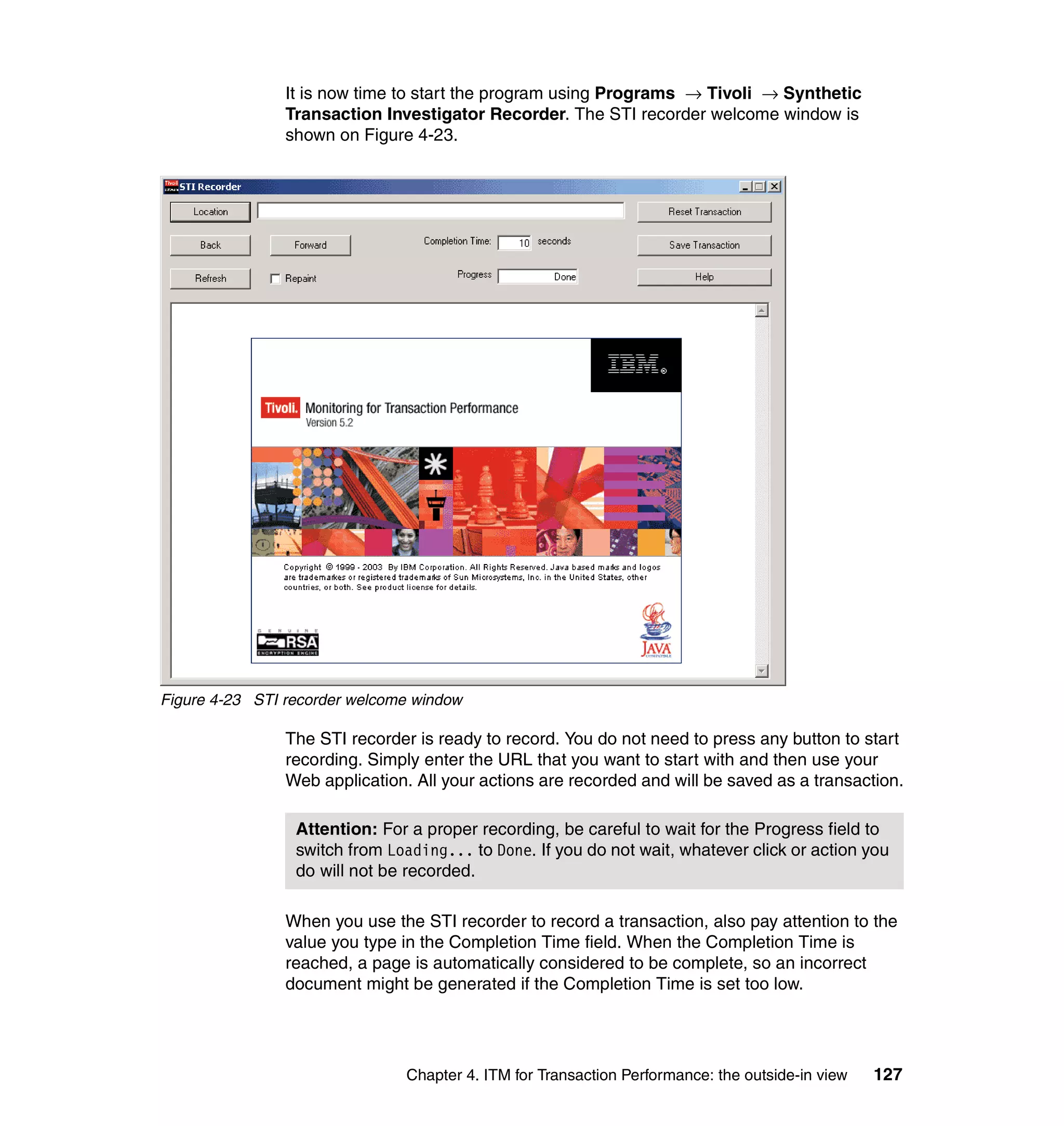 It is now time to start the program using Programs → Tivoli → Synthetic
                Transaction Investigator Recorder. The STI recorder welcome window is
                shown on Figure 4-23.




Figure 4-23 STI recorder welcome window

                The STI recorder is ready to record. You do not need to press any button to start
                recording. Simply enter the URL that you want to start with and then use your
                Web application. All your actions are recorded and will be saved as a transaction.

                 Attention: For a proper recording, be careful to wait for the Progress field to
                 switch from Loading... to Done. If you do not wait, whatever click or action you
                 do will not be recorded.

                When you use the STI recorder to record a transaction, also pay attention to the
                value you type in the Completion Time field. When the Completion Time is
                reached, a page is automatically considered to be complete, so an incorrect
                document might be generated if the Completion Time is set too low.




                                Chapter 4. ITM for Transaction Performance: the outside-in view   127
 