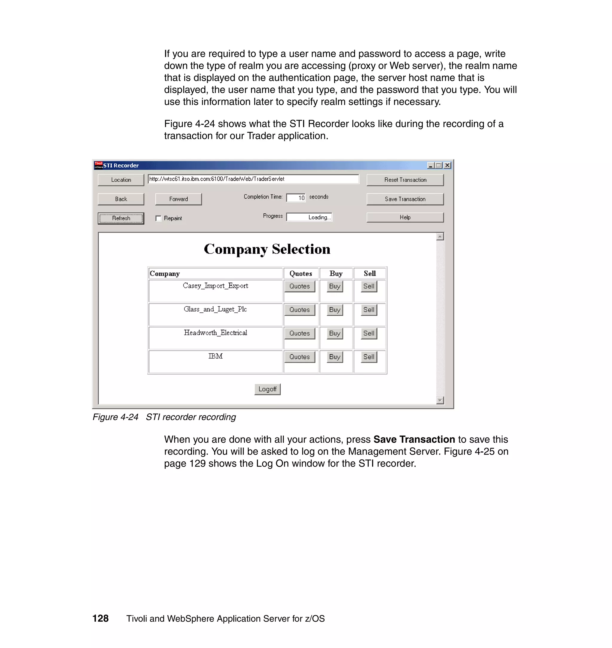 If you are required to type a user name and password to access a page, write
                 down the type of realm you are accessing (proxy or Web server), the realm name
                 that is displayed on the authentication page, the server host name that is
                 displayed, the user name that you type, and the password that you type. You will
                 use this information later to specify realm settings if necessary.

                 Figure 4-24 shows what the STI Recorder looks like during the recording of a
                 transaction for our Trader application.




Figure 4-24 STI recorder recording

                 When you are done with all your actions, press Save Transaction to save this
                 recording. You will be asked to log on the Management Server. Figure 4-25 on
                 page 129 shows the Log On window for the STI recorder.




128     Tivoli and WebSphere Application Server for z/OS
 