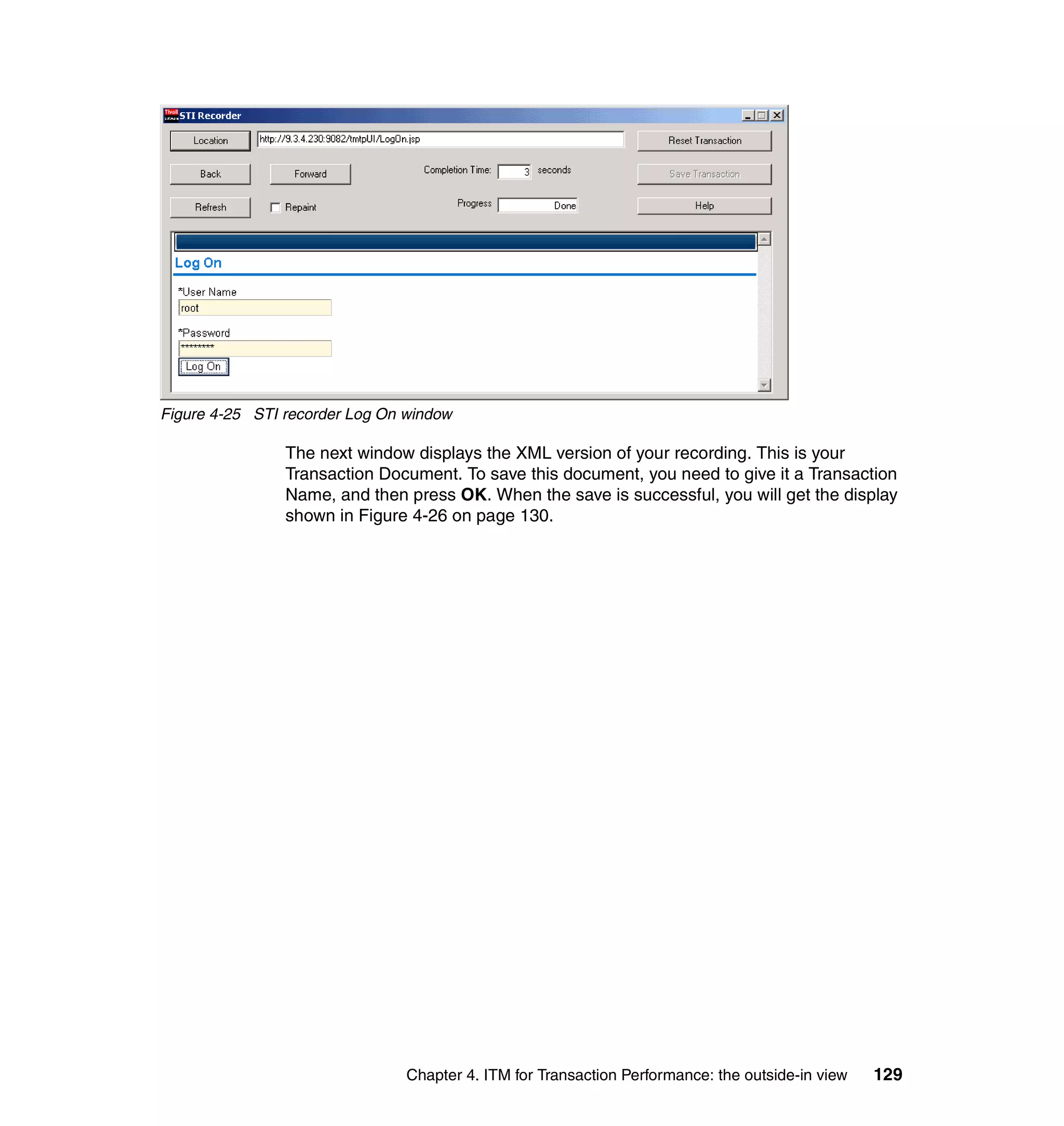 Figure 4-25 STI recorder Log On window

                The next window displays the XML version of your recording. This is your
                Transaction Document. To save this document, you need to give it a Transaction
                Name, and then press OK. When the save is successful, you will get the display
                shown in Figure 4-26 on page 130.




                                Chapter 4. ITM for Transaction Performance: the outside-in view   129
 