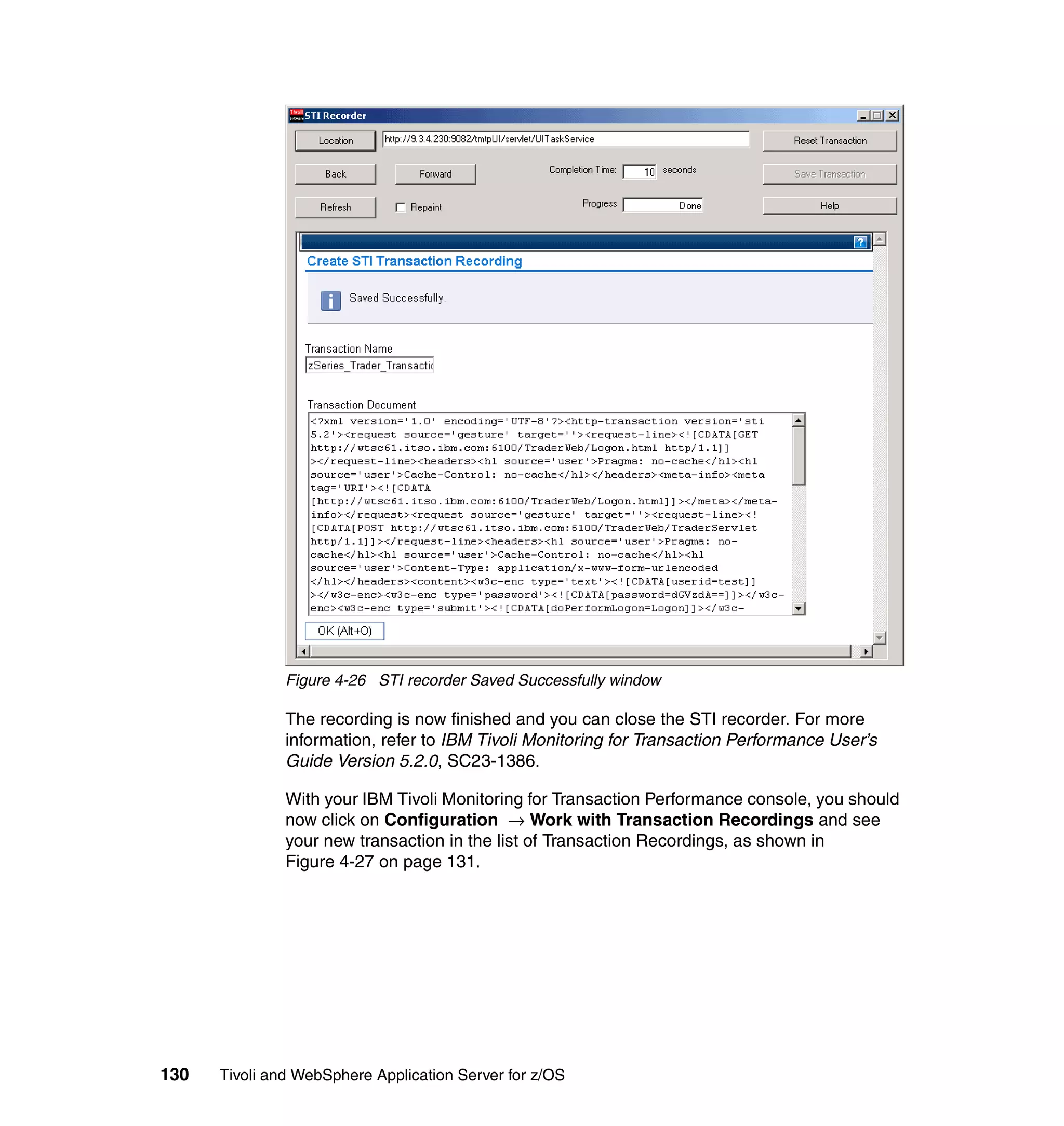 Figure 4-26 STI recorder Saved Successfully window

               The recording is now finished and you can close the STI recorder. For more
               information, refer to IBM Tivoli Monitoring for Transaction Performance User’s
               Guide Version 5.2.0, SC23-1386.

               With your IBM Tivoli Monitoring for Transaction Performance console, you should
               now click on Configuration → Work with Transaction Recordings and see
               your new transaction in the list of Transaction Recordings, as shown in
               Figure 4-27 on page 131.




130   Tivoli and WebSphere Application Server for z/OS
 